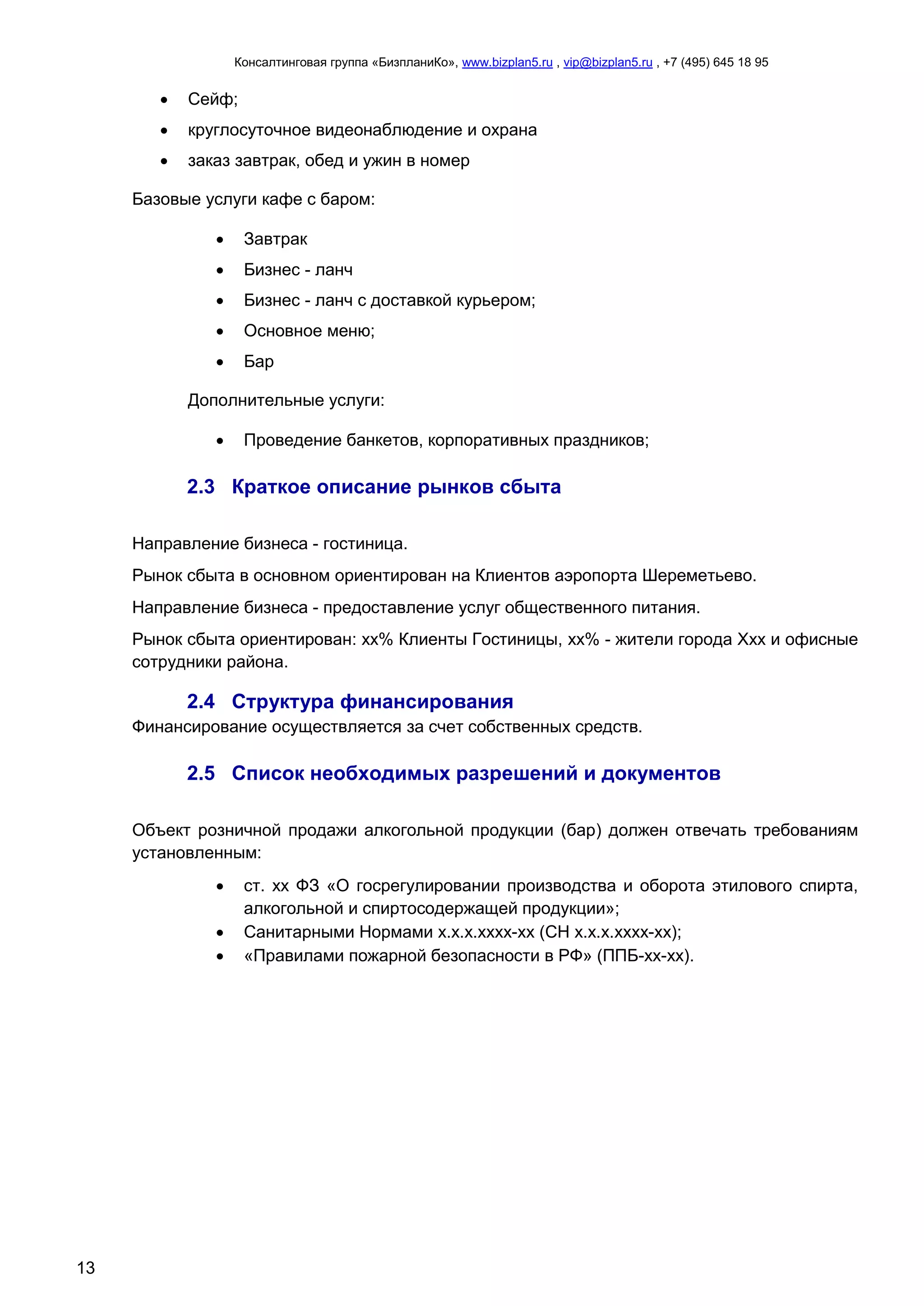Консалтинговая группа «БизпланиКо», www.bizplan5.ru , vip@bizplan5.ru , +7 (495) 645 18 95
13
 Сейф;
 круглосуточное видеонаблюдение и охрана
 заказ завтрак, обед и ужин в номер
Базовые услуги кафе с баром:
 Завтрак
 Бизнес - ланч
 Бизнес - ланч с доставкой курьером;
 Основное меню;
 Бар
Дополнительные услуги:
 Проведение банкетов, корпоративных праздников;
2.3 Краткое описание рынков сбыта
Направление бизнеса - гостиница.
Рынок сбыта в основном ориентирован на Клиентов аэропорта Шереметьево.
Направление бизнеса - предоставление услуг общественного питания.
Рынок сбыта ориентирован: хх% Клиенты Гостиницы, хх% - жители города Ххх и офисные
сотрудники района.
2.4 Структура финансирования
Финансирование осуществляется за счет собственных средств.
2.5 Список необходимых разрешений и документов
Объект розничной продажи алкогольной продукции (бар) должен отвечать требованиям
установленным:
 ст. хх ФЗ «О госрегулировании производства и оборота этилового спирта,
алкогольной и спиртосодержащей продукции»;
 Санитарными Нормами х.х.х.хххх-хх (СН х.х.х.хххх-хх);
 «Правилами пожарной безопасности в РФ» (ППБ-хх-хх).
 