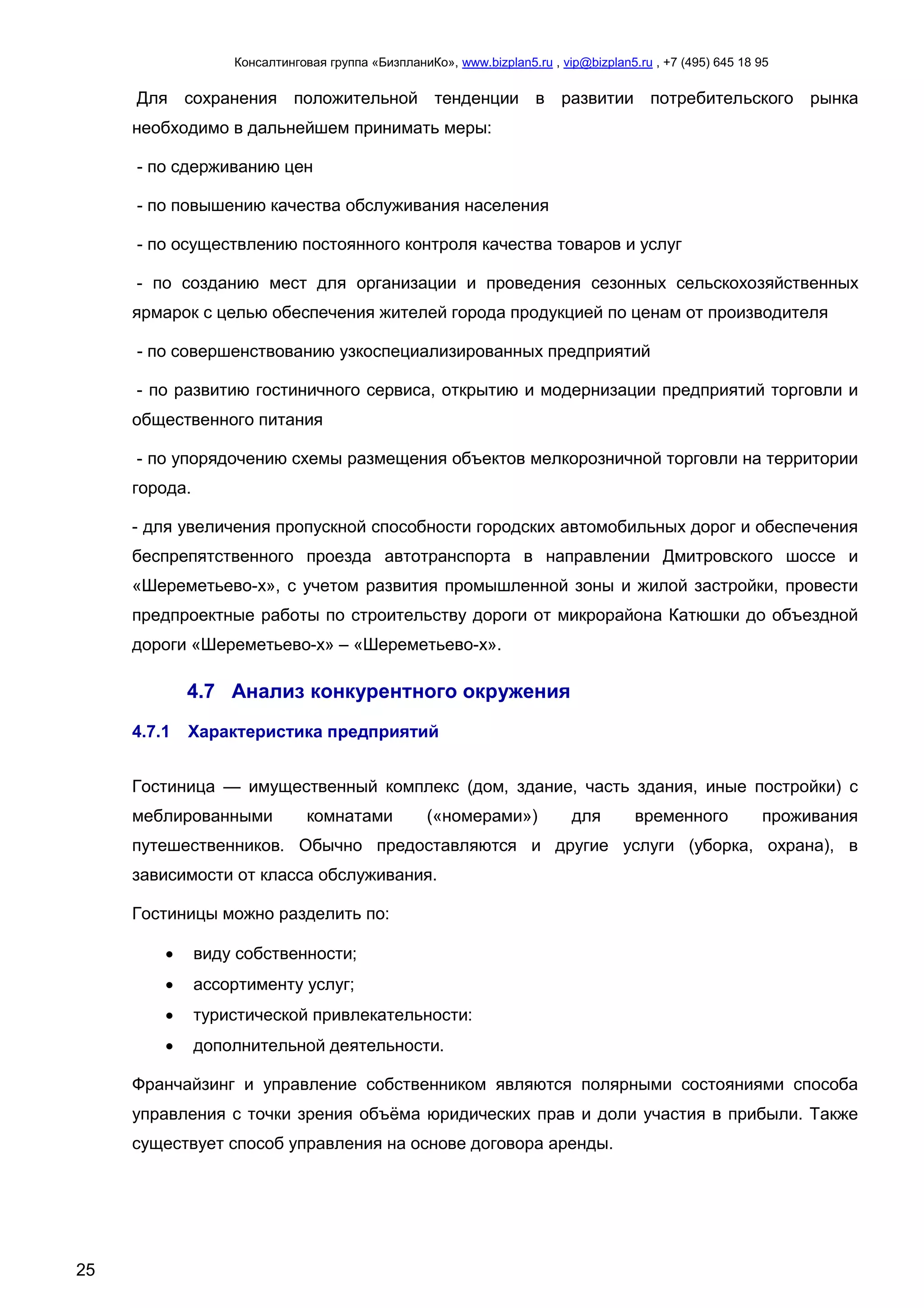 Консалтинговая группа «БизпланиКо», www.bizplan5.ru , vip@bizplan5.ru , +7 (495) 645 18 95
25
Для сохранения положительной тенденции в развитии потребительского рынка
необходимо в дальнейшем принимать меры:
- по сдерживанию цен
- по повышению качества обслуживания населения
- по осуществлению постоянного контроля качества товаров и услуг
- по созданию мест для организации и проведения сезонных сельскохозяйственных
ярмарок с целью обеспечения жителей города продукцией по ценам от производителя
- по совершенствованию узкоспециализированных предприятий
- по развитию гостиничного сервиса, открытию и модернизации предприятий торговли и
общественного питания
- по упорядочению схемы размещения объектов мелкорозничной торговли на территории
города.
- для увеличения пропускной способности городских автомобильных дорог и обеспечения
беспрепятственного проезда автотранспорта в направлении Дмитровского шоссе и
«Шереметьево-х», с учетом развития промышленной зоны и жилой застройки, провести
предпроектные работы по строительству дороги от микрорайона Катюшки до объездной
дороги «Шереметьево-х» – «Шереметьево-х».
4.7 Анализ конкурентного окружения
4.7.1 Характеристика предприятий
Гостиница — имущественный комплекс (дом, здание, часть здания, иные постройки) с
меблированными комнатами («номерами») для временного проживания
путешественников. Обычно предоставляются и другие услуги (уборка, охрана), в
зависимости от класса обслуживания.
Гостиницы можно разделить по:
 виду собственности;
 ассортименту услуг;
 туристической привлекательности:
 дополнительной деятельности.
Франчайзинг и управление собственником являются полярными состояниями способа
управления с точки зрения объёма юридических прав и доли участия в прибыли. Также
существует способ управления на основе договора аренды.
 