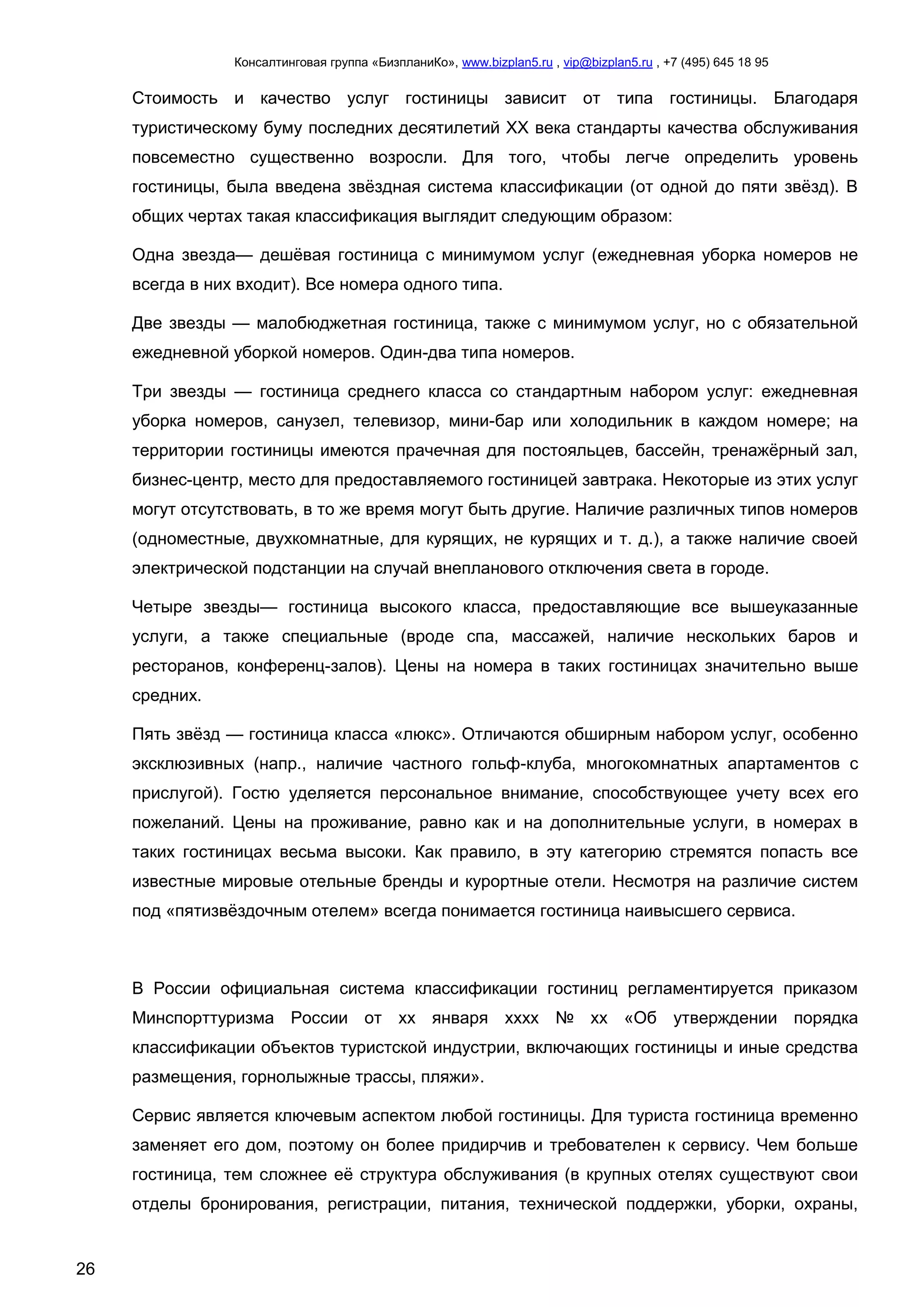 Консалтинговая группа «БизпланиКо», www.bizplan5.ru , vip@bizplan5.ru , +7 (495) 645 18 95
26
Стоимость и качество услуг гостиницы зависит от типа гостиницы. Благодаря
туристическому буму последних десятилетий XX века стандарты качества обслуживания
повсеместно существенно возросли. Для того, чтобы легче определить уровень
гостиницы, была введена звёздная система классификации (от одной до пяти звёзд). В
общих чертах такая классификация выглядит следующим образом:
Одна звезда— дешёвая гостиница с минимумом услуг (ежедневная уборка номеров не
всегда в них входит). Все номера одного типа.
Две звезды — малобюджетная гостиница, также с минимумом услуг, но с обязательной
ежедневной уборкой номеров. Один-два типа номеров.
Три звезды — гостиница среднего класса со стандартным набором услуг: ежедневная
уборка номеров, санузел, телевизор, мини-бар или холодильник в каждом номере; на
территории гостиницы имеются прачечная для постояльцев, бассейн, тренажёрный зал,
бизнес-центр, место для предоставляемого гостиницей завтрака. Некоторые из этих услуг
могут отсутствовать, в то же время могут быть другие. Наличие различных типов номеров
(одноместные, двухкомнатные, для курящих, не курящих и т. д.), а также наличие своей
электрической подстанции на случай внепланового отключения света в городе.
Четыре звезды— гостиница высокого класса, предоставляющие все вышеуказанные
услуги, а также специальные (вроде спа, массажей, наличие нескольких баров и
ресторанов, конференц-залов). Цены на номера в таких гостиницах значительно выше
средних.
Пять звёзд — гостиница класса «люкс». Отличаются обширным набором услуг, особенно
эксклюзивных (напр., наличие частного гольф-клуба, многокомнатных апартаментов с
прислугой). Гостю уделяется персональное внимание, способствующее учету всех его
пожеланий. Цены на проживание, равно как и на дополнительные услуги, в номерах в
таких гостиницах весьма высоки. Как правило, в эту категорию стремятся попасть все
известные мировые отельные бренды и курортные отели. Несмотря на различие систем
под «пятизвёздочным отелем» всегда понимается гостиница наивысшего сервиса.
В России официальная система классификации гостиниц регламентируется приказом
Минспорттуризма России от хх января хххх № хх «Об утверждении порядка
классификации объектов туристской индустрии, включающих гостиницы и иные средства
размещения, горнолыжные трассы, пляжи».
Сервис является ключевым аспектом любой гостиницы. Для туриста гостиница временно
заменяет его дом, поэтому он более придирчив и требователен к сервису. Чем больше
гостиница, тем сложнее её структура обслуживания (в крупных отелях существуют свои
отделы бронирования, регистрации, питания, технической поддержки, уборки, охраны,
 
