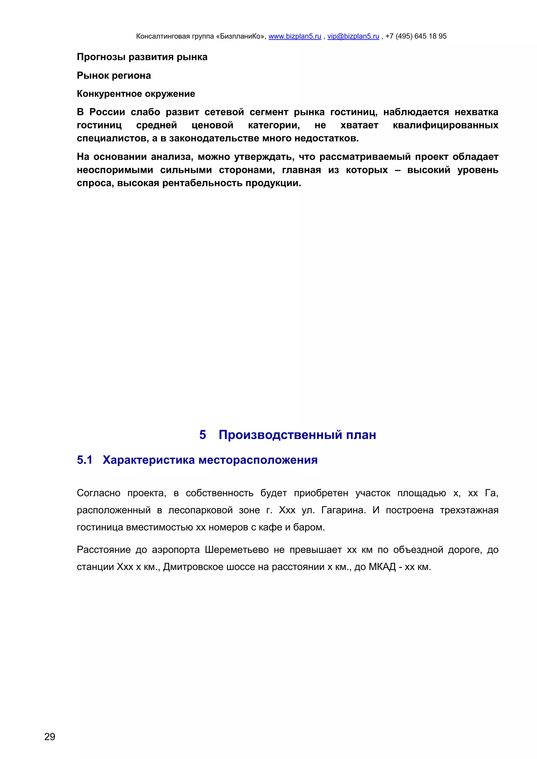 Консалтинговая группа «БизпланиКо», www.bizplan5.ru , vip@bizplan5.ru , +7 (495) 645 18 95
29
Прогнозы развития рынка
Рынок региона
Конкурентное окружение
В России слабо развит сетевой сегмент рынка гостиниц, наблюдается нехватка
гостиниц средней ценовой категории, не хватает квалифицированных
специалистов, а в законодательстве много недостатков.
На основании анализа, можно утверждать, что рассматриваемый проект обладает
неоспоримыми сильными сторонами, главная из которых – высокий уровень
спроса, высокая рентабельность продукции.
5 Производственный план
5.1 Характеристика месторасположения
Согласно проекта, в собственность будет приобретен участок площадью х, хх Га,
расположенный в лесопарковой зоне г. Ххх ул. Гагарина. И построена трехэтажная
гостиница вместимостью хх номеров с кафе и баром.
Расстояние до аэропорта Шереметьево не превышает хх км по объездной дороге, до
станции Ххх х км., Дмитровское шоссе на расстоянии х км., до МКАД - хх км.
 