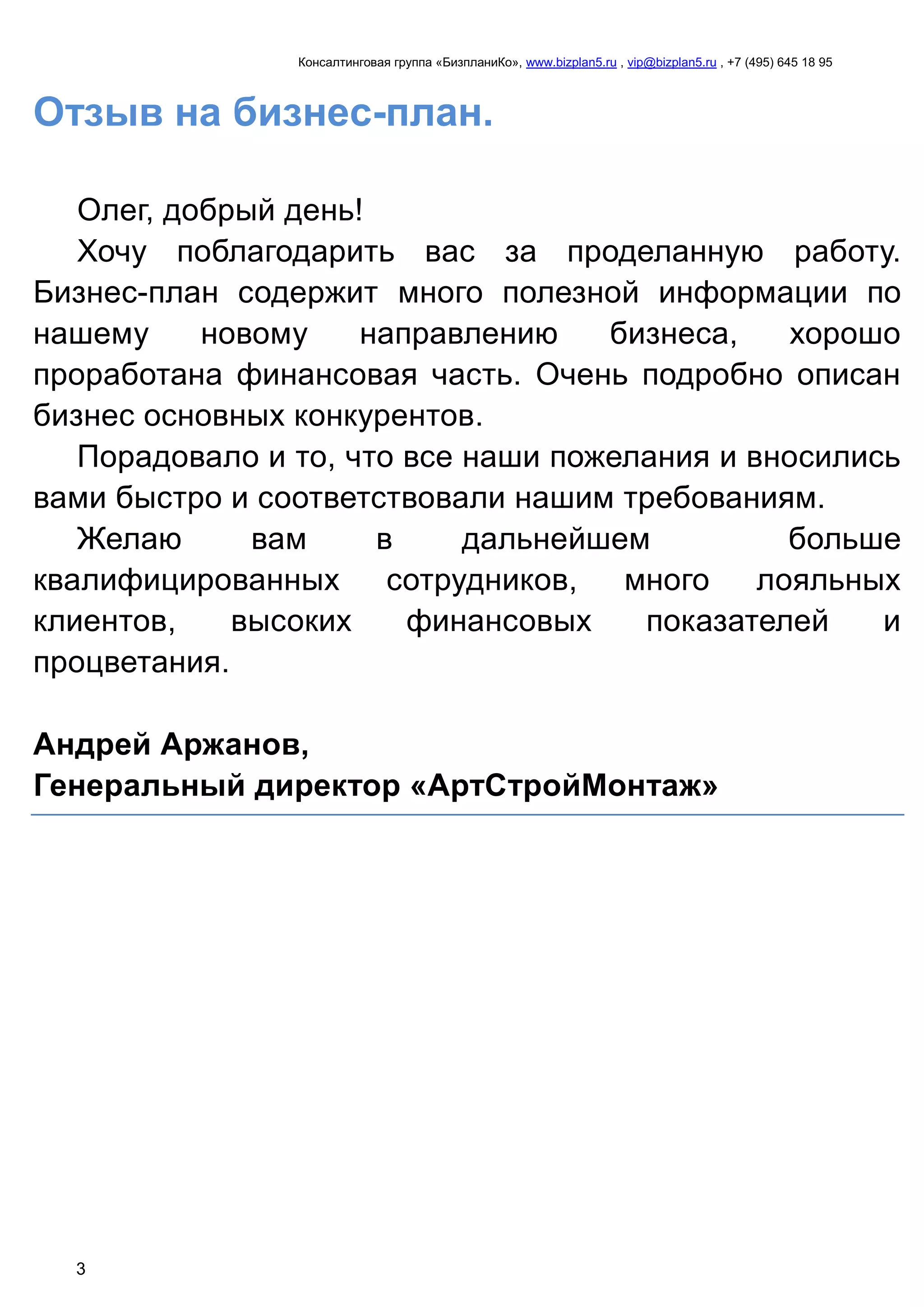 Консалтинговая группа «БизпланиКо», www.bizplan5.ru , vip@bizplan5.ru , +7 (495) 645 18 95
3
Отзыв на бизнес-план.
Олег, добрый день!
Хочу поблагодарить вас за проделанную работу.
Бизнес-план содержит много полезной информации по
нашему новому направлению бизнеса, хорошо
проработана финансовая часть. Очень подробно описан
бизнес основных конкурентов.
Порадовало и то, что все наши пожелания и вносились
вами быстро и соответствовали нашим требованиям.
Желаю вам в дальнейшем больше
квалифицированных сотрудников, много лояльных
клиентов, высоких финансовых показателей и
процветания.
Андрей Аржанов,
Генеральный директор «АртСтройМонтаж»
 