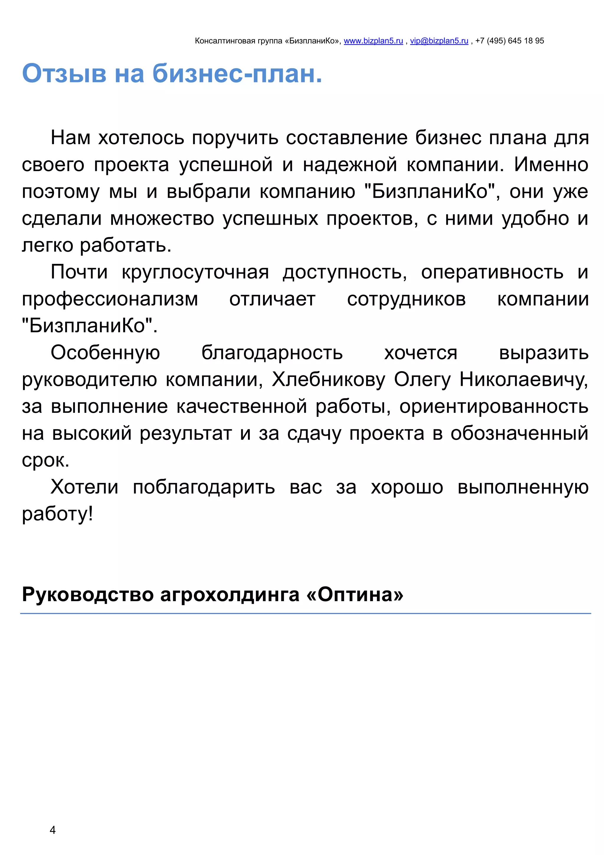 Консалтинговая группа «БизпланиКо», www.bizplan5.ru , vip@bizplan5.ru , +7 (495) 645 18 95
4
Отзыв на бизнес-план.
Нам хотелось поручить составление бизнес плана для
своего проекта успешной и надежной компании. Именно
поэтому мы и выбрали компанию "БизпланиКо", они уже
сделали множество успешных проектов, с ними удобно и
легко работать.
Почти круглосуточная доступность, оперативность и
профессионализм отличает сотрудников компании
"БизпланиКо".
Особенную благодарность хочется выразить
руководителю компании, Хлебникову Олегу Николаевичу,
за выполнение качественной работы, ориентированность
на высокий результат и за сдачу проекта в обозначенный
срок.
Хотели поблагодарить вас за хорошо выполненную
работу!
Руководство агрохолдинга «Оптина»
 