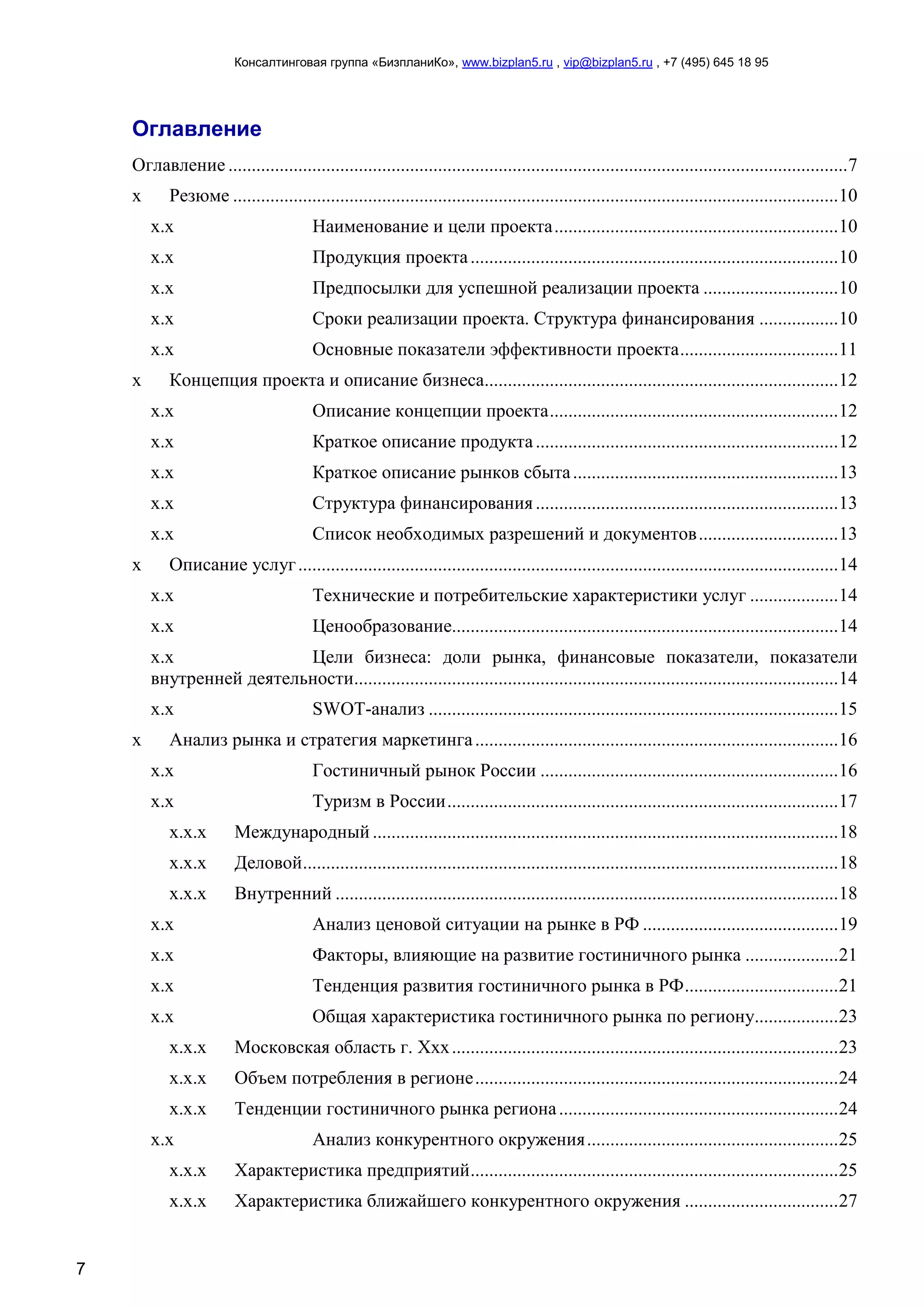 Консалтинговая группа «БизпланиКо», www.bizplan5.ru , vip@bizplan5.ru , +7 (495) 645 18 95
7
Оглавление
Оглавление .....................................................................................................................................7
х Резюме ..................................................................................................................................10
х.х Наименование и цели проекта.............................................................10
х.х Продукция проекта...............................................................................10
х.х Предпосылки для успешной реализации проекта .............................10
х.х Сроки реализации проекта. Структура финансирования .................10
х.х Основные показатели эффективности проекта..................................11
х Концепция проекта и описание бизнеса............................................................................12
х.х Описание концепции проекта..............................................................12
х.х Краткое описание продукта.................................................................12
х.х Краткое описание рынков сбыта.........................................................13
х.х Структура финансирования.................................................................13
х.х Список необходимых разрешений и документов..............................13
х Описание услуг....................................................................................................................14
х.х Технические и потребительские характеристики услуг ...................14
х.х Ценообразование...................................................................................14
х.х Цели бизнеса: доли рынка, финансовые показатели, показатели
внутренней деятельности........................................................................................................14
х.х SWOT-анализ ........................................................................................15
х Анализ рынка и стратегия маркетинга..............................................................................16
х.х Гостиничный рынок России ................................................................16
х.х Туризм в России....................................................................................17
х.х.х Международный ....................................................................................................18
х.х.х Деловой...................................................................................................................18
х.х.х Внутренний ............................................................................................................18
х.х Анализ ценовой ситуации на рынке в РФ ..........................................19
х.х Факторы, влияющие на развитие гостиничного рынка ....................21
х.х Тенденция развития гостиничного рынка в РФ.................................21
х.х Общая характеристика гостиничного рынка по региону..................23
х.х.х Московская область г. Ххх...................................................................................23
х.х.х Объем потребления в регионе..............................................................................24
х.х.х Тенденции гостиничного рынка региона............................................................24
х.х Анализ конкурентного окружения......................................................25
х.х.х Характеристика предприятий...............................................................................25
х.х.х Характеристика ближайшего конкурентного окружения .................................27
 