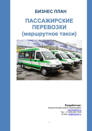 1
БИЗНЕС ПЛАН
ПАССАЖИРСКИЕ
ПЕРЕВОЗКИ
(маршрутное такси)
Разработчик:
Консалтинговая группа «БизпланиКо»
www.bizplan5.ru
Тел.: +7 (495) 645 18 95
E-mail: vip@bizplan5.ru
 