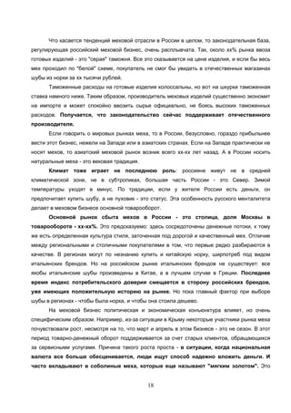 18
Что касается тенденций меховой отрасли в России в целом, то законодательная база,
регулирующая российский меховой бизнес, очень расплывчата. Так, около хх% рынка ввоза
готовых изделий - это "серая" таможня. Все это сказывается на цене изделия, и если бы весь
мех проходил по "белой" схеме, покупатель не смог бы увидеть в отечественных магазинах
шубы из норки за хх тысячи рублей.
Таможенные расходы на готовые изделия колоссальны, но вот на шкурки таможенная
ставка намного ниже. Таким образом, производитель меховых изделий существенно экономит
на импорте и может спокойно ввозить сырье официально, не боясь высоких таможенных
расходов. Получается, что законодательство сейчас поддерживает отечественного
производителя.
Если говорить о мировых рынках меха, то в России, безусловно, гораздо прибыльнее
вести этот бизнес, нежели на Западе или в азиатских странах. Если на Западе практически не
носят мехов, то азиатский меховой рынок возник всего хх-хх лет назад. А в России носить
натуральные меха - это вековая традиция.
Климат тоже играет не последнюю роль: россияне живут не в средней
климатической зоне, не в субтропиках, большая часть России - это Север. Зимой
температуры уходят в минус. По традиции, если у жителя России есть деньги, он
предпочитает купить шубу, а не пуховик - это статус. Эта особенность русского менталитета
делает в меховом бизнесе основной товарооборот.
Основной рынок сбыта мехов в России - это столица, доля Москвы в
товарообороте - хх-хх%. Это предсказуемо: здесь сосредоточены денежные потоки, к тому
же есть определенная культура стиля, заточенная под дорогой и качественный мех. Отличие
между региональными и столичными покупателями в том, что первые редко разбираются в
качестве. В регионах могут по незнанию купить и китайскую норку, ширпотреб под видом
итальянских брендов. Но на российском рынке итальянских брендов не существует: все
якобы итальянские шубы произведены в Китае, а в лучшем случае в Греции. Последнее
время индекс потребительского доверия смещается в сторону российских брендов,
уже имеющих положительную историю на рынке. Но пока главный фактор при выборе
шубы в регионах - чтобы была норка, и чтобы она стоила дешево.
На меховой бизнес политическая и экономическая конъюнктура влияет, но очень
специфическим образом. Например, из-за ситуации в Крыму некоторые участники рынка меха
почувствовали рост, несмотря на то, что март и апрель в этом бизнесе - это не сезон. В этот
период товарно-денежный оборот поддерживается за счет старых клиентов, обращающихся
за сервисными услугами. Причина такого роста проста - в ситуации, когда национальная
валюта все больше обесценивается, люди ищут способ надежно вложить деньги. И
часто вкладывают в соболиные меха, которые еще называют "мягким золотом". Это
 