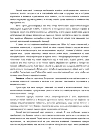 26
Легкий, невесомый словно пух, необычный и яркий по своей природе мех шиншиллы
одинаково хорошо смотрится как в классических небольших полушубках, так и в отделке
воротников и манжетов. Единственное надо помнить, что по износостойкости шиншилла
несколько уступает другим видам меха и поэтому требует более бережного и внимательного
обращения с ней.
Лиса - яркий, длинноворсовый мех лисы всегда приковывал к себе внимание людей,
стремящихся выделиться из толпы и привнести в повседневную жизнь роскоши и красок. В
последнее время лиса стала излюбленным материалом многих модных дизайнеров, широко
использующих ее мех для всевозможных отделок, а также в изготовлении горжеток, накидок,
боа, шикарных объемных полушубков и манто. Существует четыре типа разводных лис:
русский, американский, норвежский и финский.
У самых распространенных серебристо-черных лис (Silver fox) волос трехцветный: у
основания темно-серый, в середине - белый, на конце - черный. Ценность шкурки тем выше,
чем больше в ней белого цвета, или так называемого "серебра". "Огневка" (Gold fox) - самая
дорогая лиса. Лучшие экземпляры имеют темный рыжий окрас, равномерный по всей
площади шкуры с темно-серым пухом в глубине ворса. Гибрид серебристо-черной и рыжей -
"крестовка" (Gold Cross fox) имеет необычный вид и тоже очень высоко ценится. Свое
название эта лиса получила из-за темного креста, образованного хребтом и поперечной
полосой в области лопаток. Лиса Golden Island очень красива: мех холодного, светло-желтого
цвета, к животу переходящий в белый, имеет в глубине подпуши дымчато-серый цвет и такой
же хребет. Платиновая лиса (Platinum fox) имеет очень оригинальный цвет из-за необычных
остевых волос: белых с серыми кончиками.
Каракуль сейчас на пике моды. Он ушел из традиционной возрастной категории и, с
развитием технологий крашения и выделки, стал уверенно завоевывать популярность у
модной молодежи.
Существует три вида каракуля: узбекский, афганский и южно-африканский. Шкуры
высокого качества любого каракуля очень ценятся. Самым дорогим видом каракуля считается
южно-африканский - свакара.
Афганский каракуль является самым распространенным и очень востребован,
поскольку может набираться в большие однотипные партии. Жакетный тип каракуля, на
котором специализировался Узбекистан, считается устаревшим, мода сейчас тяготеет к
плоскому ребристому типу. В связи с такими тенденциями очень ценится каракульча - шкурки
нерожденных ягнят, однако изделия из нее чрезвычайно непрочные.
Самый распространенный цвет каракуля - черный. В нем особенную ценность
приобретает узор. Главная прелесть серого каракуля заключена в игре цвета, по рисунку он
менее интересен, чем черный. Серый каракуль также является прекрасным материалом для
окрашивания, т.к. нейтрально-серый не дает цветовых искажений. Коричневый каракуль
относится к редким цветам и не часто используется в натуральном виде. Самый редкий цвет
 