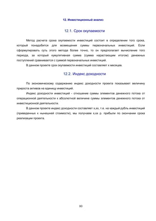 80
12. Инвестиционный анализ
12.1. Срок окупаемости
Метод расчета срока окупаемости инвестиций состоит в определении того срока,
который понадобится для возмещения суммы первоначальных инвестиций. Если
сформулировать суть этого метода более точно, то он предполагает вычисление того
периода, за который кумулятивная сумма (сумма нарастающим итогом) денежных
поступлений сравнивается с суммой первоначальных инвестиций.
В данном проекте срок окупаемости инвестиций составляет х месяцев.
12.2. Индекс доходности
По экономическому содержанию индекс доходности проекта показывает величину
прироста активов на единицу инвестиций.
Индекс доходности инвестиций - отношение суммы элементов денежного потока от
операционной деятельности к абсолютной величине суммы элементов денежного потока от
инвестиционной деятельности.
В данном проекте индекс доходности составляет х,хх, т.е. на каждый рубль инвестиций
(приведенных к нынешней стоимости), мы получаем х,хх р. прибыли по окончании срока
реализации проекта.
 