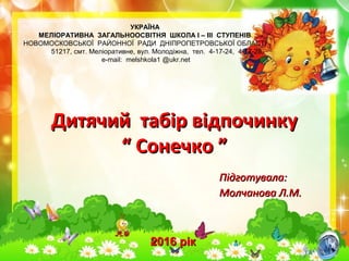 Підготувала:Підготувала:
Молчанова Л.М.Молчанова Л.М.
УКРАЇНА
МЕЛІОРАТИВНА ЗАГАЛЬНООСВІТНЯ ШКОЛА І – ІІІ СТУПЕНІВ
НОВОМОСКОВСЬКОЇ РАЙОННОЇ РАДИ ДНІПРОПЕТРОВСЬКОЇ ОБЛАСТІ
51217, смт. Меліоративне, вул. Молодіжна, тел. 4-17-24, 4-17-28,
e-mail: melshkola1 @ukr.net
Дитячий табір відпочинкуДитячий табір відпочинку
“ Сонечко ”“ Сонечко ”
2016 рік2016 рік
 