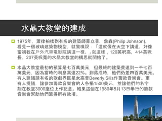 水晶大教堂 蕭律柏牧師 Robert Schuller
 Make your dreams big enough for God to fit into them.” 「讓你的夢想
偉大，讓神能容納在其中。」
 “If you can dream, you can do it.” 「若你能夢想，你能實現。」
 蕭律柏牧師於1955年到南加州開荒。本來準備租用禮堂開始崇拜，結
果從戶外汽車電影院開始他經典的事奉。
 1969年他開辦「成功教會領袖學院」(Robert H. Schuller Institute for
Successful Church Leadership)，近代不少教牧名人也曾參加此訓練
﹕海波斯、華理克、趙鏞基和約翰•麥斯威爾(John C. Maxwell)。
 1970年蕭律柏創辦“The Hour of Power”「權能時間」
向全球156個國家電視台播送，每次觸及觀眾130萬，
開啟電視佈道的大門。 11
 