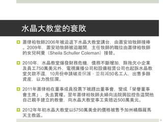 蕭律柏牧師曾說
 「我想，在許多證實有害於基督徒人格和福音事工的理
論之中，最具破壞力的，又最不合基督教教義的，要算
是勸導人們覺悟自己是失落的、是滿身罪污的罪人」
～蕭律柏 牧師
 有人問蕭律柏牧師他成功的秘訣時，蕭律柏的回答是：
「是我們的積極態度」
 有人問蕭律柏牧師水晶大教堂的成功秘訣時，蕭律柏的
回答是：
 Promotion
 Cash Flow
13
 