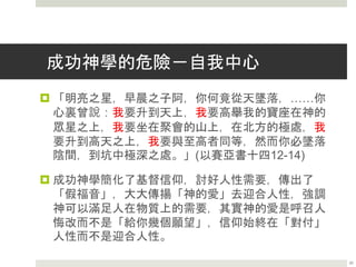 成功神學的危險－積極思想
 「積極思想」的信仰者之中，有一些是屬於靈恩運動中的「信心運
動」 的領袖，但也有一些是屬於非基督徒，而且與「新時代運動」
極有關係的人物，其中以Napoleon Hill為最著名，因為他著有當今
最暢銷的 Think and Grow Rich 『思想與致富』一書，而這本書的
骨幹思想，就是「積極思想」。根據 Napoleon Hill 自己的見證指
出，「積極思想」是一群鬼教導他的秘術，可以發財、成功、治病，
這正是今天靈恩運動中的所謂「致富、健康、成功的福音」
( Health，Wealth，and Success Gospel ) 。
 「在我的書房中，我發現有一群怪異的靈體，原來他們是主持一個
名為智慧的學校的」。「其中有個靈體向我說，『你已經贏得權力
將這至高無上的秘密，向人們揭露』」。為要更進一步，他便開始
幻想出九個顧問，且為他們各自命名，以便取得更多這類更高奧秘
的知識。每天晚上，他都會和這些開會。他說：「我開始習慣了將
不論大小的事情帶到他們中間，向牠們請示解決的辦法，每次得到
的答案都是那麼靈驗」。～Napoleon Hill 20
 