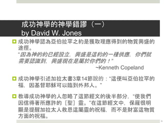 成功神學的危險－自我中心和物質主義
 「明亮之星，早晨之子阿，你何竟從天墜落，……你
心裏曾說：我要升到天上，我要高舉我的寶座在神的
眾星之上，我要坐在聚會的山上，在北方的極處，我
要升到高天之上，我要與至高者同等，然而你必墜落
陰間，到坑中極深之處。」(以賽亞書十四12-14)
 成功神學簡化了基督信仰，討好人性需要，傳出了
「假福音」，大大傳揚「神的愛」去迎合人性，強調
神可以滿足人在物質上的需要。信仰似乎變成了一種
金錢交易，它的注意力都在今生的安樂，很少注重十
字架、贖罪、捨己、貪財，等等方面的的信息。有些
牧師為了不得罪人，甚至迴避講到罪的問題。
21
 