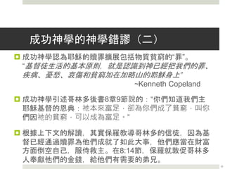 成功神學的神學錯謬（一）
by David W. Jones
 成功神學認為亞伯拉罕之約是獲取理應得到的物質興盛的
途徑。
“因為神的約已經設立，興盛是這約的一種供應，你們就
需要認識到，興盛現在是屬於你們的！”
~Kenneth Copeland
 成功神學引述加拉太書3章14節說的：“這便叫亞伯拉罕的
福，因基督耶穌可以臨到外邦人。”
 教導成功神學的人忽略了這節經文的後半部分，“使我們
因信得著所應許的［聖］靈。”在這節經文中，保羅很明
顯是提醒加拉太人救恩這屬靈的祝福，而不是財富這物質
方面的祝福。
22
 