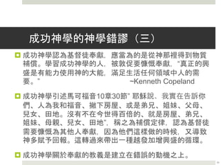 成功神學的神學錯謬（二）
 成功神學認為耶穌的贖罪擴展包括物質貧窮的“罪”。
“基督徒生活的基本原則，就是認識到神已經把我們的罪、
疾病、憂愁、哀傷和貧窮加在加略山的耶穌身上”
~Kenneth Copeland
 成功神學引述哥林多後書8章9節說的：“你們知道我們主
耶穌基督的恩典：祂本來富足，卻為你們成了貧窮，叫你
們因祂的貧窮，可以成為富足。”
 根據上下文的解讀，其實保羅教導哥林多的信徒，因為基
督已經通過贖罪為他們成就了如此大事，他們應當在財富
方面倒空自己，服侍救主。在8:14節，保羅就敦促哥林多
人奉獻他們的金錢，給他們有需要的弟兄。
23
 