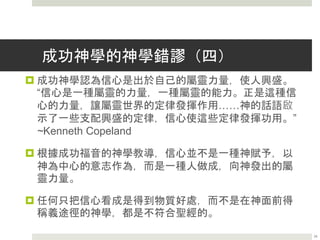 成功神學的神學錯謬（三）
 成功神學認為基督徒奉獻，應當為的是從神那裡得到物質
補償。學習成功神學的人，被敦促要慷慨奉獻，“真正的興
盛是有能力使用神的大能，滿足生活任何領域中人的需
要。” ~Kenneth Copeland
 成功神學引述馬可福音10章30節” 耶穌說、我實在告訴你
們、人為我和福音、撇下房屋、或是弟兄、姐妹、父母、
兒女、田地。沒有不在今世得百倍的、就是房屋、弟兄、
姐妹、母親、兒女、田地”，稱之為補償定律，認為基督徒
需要慷慨為其他人奉獻，因為他們這樣做的時候，又導致
神多賦予回報。這轉過來帶出一種越發加增興盛的循環。
 成功神學關於奉獻的教義是建立在錯誤的動機之上。
24
 