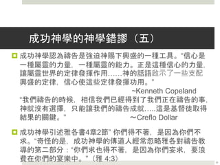 成功神學的神學錯謬（四）
 成功神學認為信心是出於自己的屬靈力量，使人興盛。
“信心是一種屬靈的力量，一種屬靈的能力。正是這種信
心的力量，讓屬靈世界的定律發揮作用……神的話語啟
示了一些支配興盛的定律，信心使這些定律發揮功用。”
~Kenneth Copeland
 根據成功福音的神學教導，信心並不是一種神賦予，以
神為中心的意志作為，而是一種人做成，向神發出的屬
靈力量。
 任何只把信心看成是得到物質好處，而不是在神面前得
稱義途徑的神學，都是不符合聖經的。
25
 
