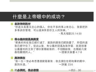 什麼是上帝眼中的成功？
 忠於神的託付
“你這又良善又忠心的僕人，你在不多的事上有忠心，我要把許
多事派你管理，可以進來享受你主人的快樂。”
~馬太福音25:14-30
 得公義的冠冕與獎賞
“那美好的仗我已經打過了，當跑的路我已經跑盡了，所信的道
我已經守住了。從此以後，有公義的冠冕為我存留，就是按著
公義審判的主到了那日要賜給我的；不但賜給我，也賜給凡愛
慕他顯現的人。” ～提摩太後書 4:7-8
 與神同在
“我一生一世必有恩惠慈愛隨著我；我且要住在耶和華的殿中，
直到永遠。” ～詩篇 23:6
 祂必興旺，我必衰微 ～約3：30 27
 