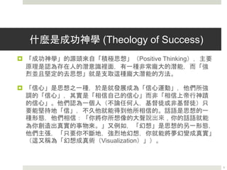 什麼是成功神學 (Theology of Success)
 「成功神學」的源頭來自「積極思想」（Positive Thinking），主要
原理是認為存在人的潛意識裡面，有一種非常龐大的潛能，而「強
烈並且堅定的去思想」就是支取這種龐大潛能的方法。
 「信心」是思想之一種，於是就發展成為「信心運動」，他們所強
調的「信心」，其實是「相信自己的信心」而非「相信上帝行神蹟
的信心」。他們認為一個人（不論任何人，基督徒或非基督徒）只
要能堅持地「信」，不久他就能得到他所相信的。話語是思想的一
種形態，他們相信：「你將你所想像的大聲說出來，你的話語就能
為你創造出真實的事物來。」又例如，「幻想」是思想的另一形態，
他們主張，「只要你不斷地，強烈地幻想，你就能將夢幻變成真實」
（這又稱為「幻想成真術（Visualization）」）。
3
 
