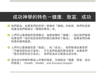 成功神學的特色－健康，致富，成功
 他們認為，如果我們的思想一直維持「積極」的狀態，我們的思想
就會為我們創造出「積極的果效」來。
 人們可以靠積極思想得醫治，強調身體的「健康」；因此他們倡導
如果我們「強烈地思想我們的病已經得到了醫治」，結果我們的病
就真的會得痊癒。
 人們可以靠積極思想「致富」，和「成功」，他們教導如果我們
「不斷地想到自己富有」，不久我們就真的變成富有；如果我們
「堅定地想到自己成功」，我們就為自己創造出成功來。
 這些成功神學的傳道人所傳的福音，又被稱為「健康，致富，成功
的福音」（Health，Wealth，and Success Gospel）
4
 