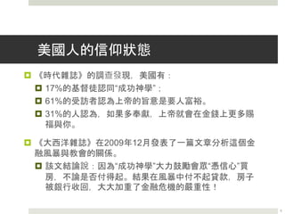 美國人的信仰狀態
 《時代雜誌》的調查發現，美國有：
 17%的基督徒認同“成功神學”；
 61%的受訪者認為上帝的旨意是要人富裕。
 31%的人認為，如果多奉獻，上帝就會在金錢上更多賜
福與你。
 《大西洋雜誌》在2009年12月發表了一篇文章分析這個金
融風暴與教會的關係。
 該文結論說：因為“成功神學”大力鼓勵會眾“憑信心”買
房，不論是否付得起。結果在風暴中付不起貸款，房子
被銀行收回，大大加重了金融危機的嚴重性！
5
 
