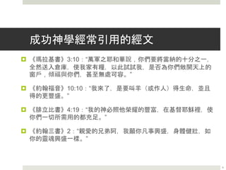 成功神學經常引用的經文
 《瑪拉基書》3:10：“萬軍之耶和華說，你們要將當納的十分之一，
全然送入倉庫，使我家有糧，以此試試我，是否為你們敞開天上的
窗戶，傾福與你們，甚至無處可容。”
 《約翰福音》10:10：“我來了，是要叫羊（或作人）得生命，並且
得的更豐盛。”
 《腓立比書》4:19：“我的神必照他榮耀的豐富，在基督耶穌裡，使
你們一切所需用的都充足。”
 《約翰三書》2：“親愛的兄弟阿，我願你凡事興盛，身體健壯，如
你的靈魂興盛一樣。”
6
 