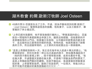 湖木教會 約爾.歐斯汀牧師 Joel Osteen
 49歲的喬治·亞當斯失去了工作。不過，因為不斷地受到約爾·歐斯汀
（Joel Osteen）電視佈道信息的鼓勵，他和妻子，以及三個孩子，舉家
搬到了休士頓近郊。
 “上帝已經向我顯明，他不要我做個打雜的人。”帶著滿滿的信心，亞當
斯到一間福特汽車經銷商去申請工作。雖然沒有經驗，但他要幹的不是
那種低等的入門活。他要僱主告訴他，公司最好的銷售員的薪水若干，
並且堅持自己要得到同樣的待遇。奇特的是，他居然拿到了銷售員的工
作。而且超越常理的，上工第四天他就賣出去一部高檔車。
 “這是上帝賜給我新的一天。我正走在每年收入超過十萬元的路上。”他
帶著期望說，那時他要買一棟佔地25英畝的房子，附加養馬場給孩子
（他的孩子都在家裡上學）。院子裡有個池塘，或者也養些牛隻。“我在
做大夢，不過整個天堂都在做大夢。不是嗎？耶穌為我們的罪死了，這
是上帝賜給我們最好的禮物。但是不僅如此，我還要做些耶穌要成就的
事，上帝要幫助我們。歐斯汀告訴我們，一位偉大，有能力的上帝不可
能不把最好的東西賞賜給祂的兒女。” 《時代雜誌》
7
 
