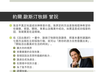 約爾.歐斯汀牧師 曾說
 我並不真正知道成功神學是什麼。我界定的方法是我相信神希望你
在健康、家庭、關係、事業以及職業中成功。如果這是成功福音的
話，我確實是在這樣做。
 在《活出美好》一書中，歐斯汀牧師告訴讀者，照著本書所建議的
七個方法現在立即採取行動，就可以「將你的潛力全然發展出來」，
「開始活出最美好生活的時刻」。
 擴大你的視界
 培養健康的自我形象；
 發現話語及思想所蘊藏的能力；
 讓過去成為過去；
 在困境中找到力量；
 為了施予而活；
 選擇快樂。 8
 