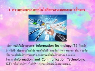 1. ความหมายของเทคโนโลยีสารสนเทศและการสื่อสาร
คำว่ำ เทคโนโลยีสารสนเทศ ( Information Technology:IT ) เรียกย่อ
ว่ำ “ไอที” ประกอบด้วยคำว่ำ “เทคโนโลยี” และคำว่ำ “สำรสนเทศ” นำมำรวมกัน
เป็น “เทคโนโลยีสำรสนเทศ” และคำว่ำเทคโนโลยีสำรสนเทศและกำร
สื่อสำร (Information and Communication Technology:
ICT) หรือเรียกย่อว่ำ “ไอซีที” ประกอบด้วยคำที่มีควำมหมำยดังนี้
 