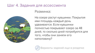 Шаг 4. Задания для ассессмента
Варианты заданий ищи в раздатке
На озере растут кувшинки. Покрытая
ими площадь каждый день
удваивается. Если кувшинки
полностью покрывают озеро за 48
дней, то сколько дней потребуется для
того, чтобы они заняли его
наполовину?
Разминка:
 