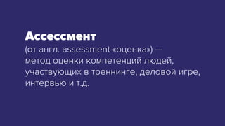 (от англ. assessment «оценка») —
метод оценки компетенций людей,
участвующих в треннинге, деловой игре,
интервью и т.д.
 