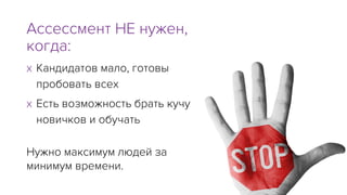 x Кандидатов мало, готовы
пробовать всех
x Есть возможность брать кучу
новичков и обучать
Ассессмент НЕ нужен,
когда:
Нужно максимум людей за
минимум времени.
 