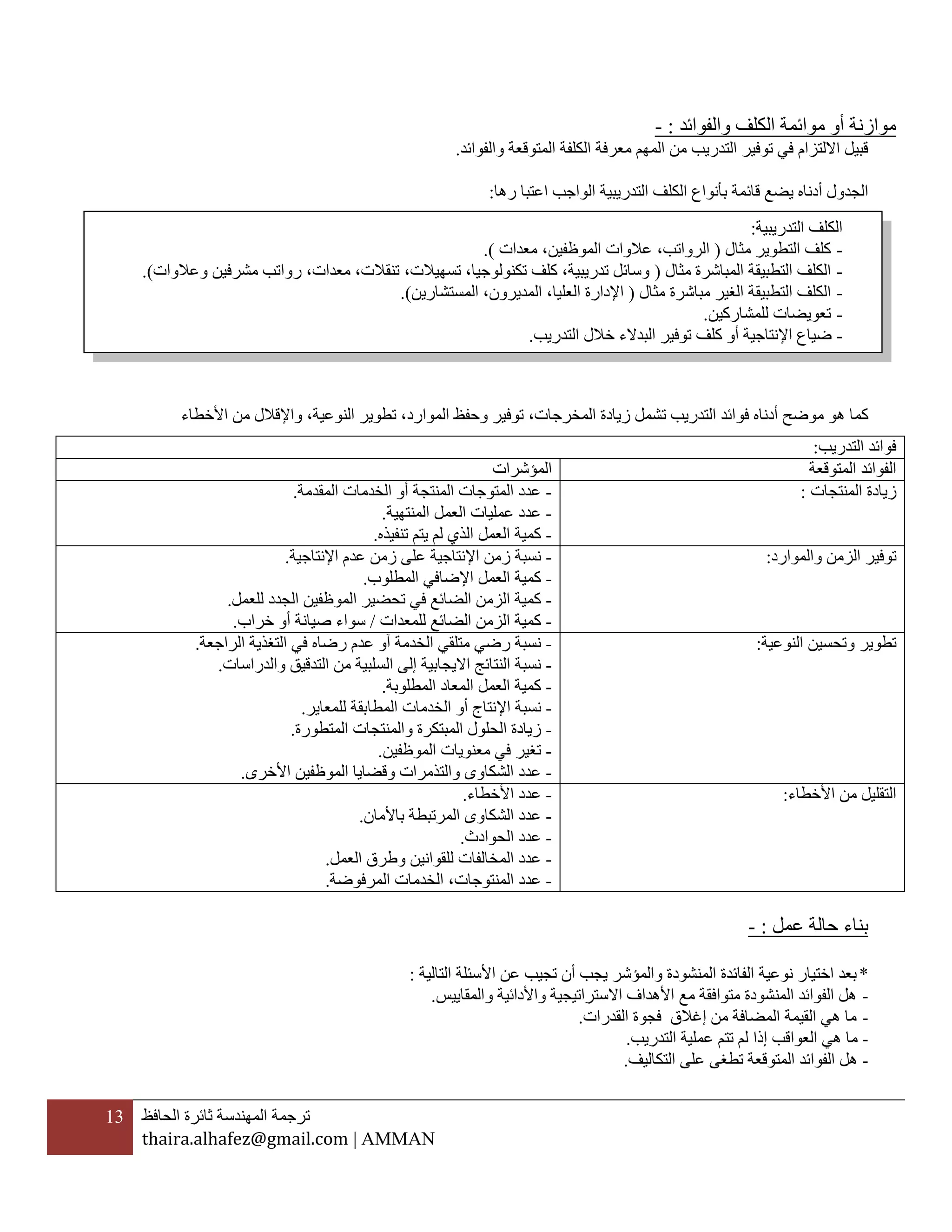 13 ‫ترجمة‬‫المهندسة‬‫ثائرة‬‫الحافظ‬
thaira.alhafez@gmail.com | AMMAN
‫والفوائد‬ ‫الكلف‬ ‫موائمة‬ ‫أو‬ ‫موازنة‬:-
‫والفوائد‬ ‫المتوقعة‬ ‫الكلفة‬ ‫معرفة‬ ‫المهم‬ ‫من‬ ‫التدريب‬ ‫توفير‬ ‫في‬ ‫االلتزام‬ ‫قبيل‬.
‫الك‬ ‫بأنواع‬ ‫قائمة‬ ‫يضع‬ ‫أدناه‬ ‫الجدول‬‫ل‬‫رها‬ ‫اعتبا‬ ‫الواجب‬ ‫التدريبية‬ ‫ف‬:
‫موضح‬ ‫هو‬ ‫كما‬‫أدناه‬‫فو‬‫النوعية‬ ‫تطوير‬ ،‫الموارد‬ ‫وحفظ‬ ‫توفير‬ ،‫المخرجات‬ ‫زيادة‬ ‫تشمل‬ ‫التدريب‬ ‫ائد‬،‫واإلقالل‬‫من‬‫األخطاء‬
‫عمل‬ ‫حالة‬ ‫بناء‬:-
*‫الفا‬ ‫نوعية‬ ‫اختيار‬ ‫بعد‬‫التالية‬ ‫األسئلة‬ ‫عن‬ ‫تجيب‬ ‫أن‬ ‫يجب‬ ‫والمؤشر‬ ‫المنشودة‬ ‫ئدة‬:
-‫متوافقة‬ ‫المنشودة‬ ‫الفوائد‬ ‫هل‬‫مع‬‫والمقايي‬ ‫واألدائية‬ ‫االستراتيجية‬ ‫األهداف‬‫س‬.
-‫من‬ ‫المضافة‬ ‫القيمة‬ ‫هي‬ ‫ما‬‫إغالق‬‫القدرات‬ ‫فجوة‬.
-‫العواقب‬ ‫هي‬ ‫ما‬‫إذا‬‫التدريب‬ ‫عملية‬ ‫تتم‬ ‫لم‬.
-‫التكاليف‬ ‫على‬ ‫تطغى‬ ‫المتوقعة‬ ‫الفوائد‬ ‫هل‬.
‫التدريب‬ ‫فوائد‬:
‫المتوقعة‬ ‫الفوائد‬‫المؤشرات‬
‫المنتجات‬ ‫زيادة‬:-‫المقدمة‬ ‫الخدمات‬ ‫أو‬ ‫المنتجة‬ ‫المتوجات‬ ‫عدد‬.
-‫المنتهية‬ ‫العمل‬ ‫عمليات‬ ‫عدد‬.
-‫تنفيذه‬ ‫يتم‬ ‫لم‬ ‫الذي‬ ‫العمل‬ ‫كمية‬.
‫والموارد‬ ‫الزمن‬ ‫توفير‬:-‫اإلنتاجية‬ ‫عدم‬ ‫زمن‬ ‫على‬ ‫اإلنتاجية‬ ‫زمن‬ ‫نسبة‬.
-‫المطلوب‬ ‫اإلضافي‬ ‫العمل‬ ‫كمية‬.
-‫في‬ ‫الضائع‬ ‫الزمن‬ ‫كمية‬‫ا‬ ‫تحضير‬‫للعمل‬ ‫الجدد‬ ‫لموظفين‬.
-‫للمعدات‬ ‫الضائع‬ ‫الزمن‬ ‫كمية‬/‫خراب‬ ‫أو‬ ‫صيانة‬ ‫سواء‬.
‫النوعية‬ ‫وتحسين‬ ‫تطوير‬:-‫الراجعة‬ ‫التغذية‬ ‫في‬ ‫رضاه‬ ‫عدم‬ ‫آو‬ ‫الخدمة‬ ‫متلقي‬ ‫رضي‬ ‫نسبة‬.
-‫والدراسات‬ ‫التدقيق‬ ‫من‬ ‫السلبية‬ ‫إلى‬ ‫االيجابية‬ ‫النتائج‬ ‫نسبة‬.
-‫المطلوبة‬ ‫المعاد‬ ‫العمل‬ ‫كمية‬.
-‫اإل‬ ‫نسبة‬‫للمعاير‬ ‫المطابقة‬ ‫الخدمات‬ ‫أو‬ ‫نتاج‬.
-‫المتطورة‬ ‫والمنتجات‬ ‫المبتكرة‬ ‫الحلول‬ ‫زيادة‬.
-‫الموظفين‬ ‫معنويات‬ ‫في‬ ‫تغير‬.
-‫األخرى‬ ‫الموظفين‬ ‫وقضايا‬ ‫والتذمرات‬ ‫الشكاوى‬ ‫عدد‬.
‫األخطاء‬ ‫من‬ ‫التقليل‬:-‫األخطاء‬ ‫عدد‬.
-‫باألمان‬ ‫المرتبطة‬ ‫الشكاوى‬ ‫عدد‬.
-‫الحوادث‬ ‫عدد‬.
-‫المخالفات‬ ‫عدد‬‫العمل‬ ‫وطرق‬ ‫للقوانين‬.
-‫المنتوجات‬ ‫عدد‬‫المرفوضة‬ ‫الخدمات‬ ،.
‫التدريبية‬ ‫الكلف‬:
-‫مثال‬ ‫التطوير‬ ‫كلف‬(‫مع‬ ،‫الموظفين‬ ‫عالوات‬ ،‫الرواتب‬‫دات‬).
-‫ال‬‫كلف‬‫التطبي‬‫مثال‬ ‫المباشرة‬ ‫قة‬(‫معدات‬ ،‫تنقالت‬ ،‫تسهيالت‬ ،‫تكنولوجيا‬ ‫كلف‬ ،‫تدريبية‬ ‫وسائل‬‫وعالوات‬ ‫مشرفين‬ ‫رواتب‬ ،.)
-‫ال‬‫التطبيق‬ ‫كلف‬‫ة‬‫الغ‬‫مثال‬ ‫مباشرة‬ ‫ير‬(‫المديرون‬ ،‫العليا‬ ‫اإلدارة‬‫المستشارين‬ ،).
-‫للمشاركين‬ ‫تعويضات‬.
-‫التدريب‬ ‫خالل‬ ‫البدالء‬ ‫توفير‬ ‫كلف‬ ‫أو‬ ‫اإلنتاجية‬ ‫ضياع‬.
 