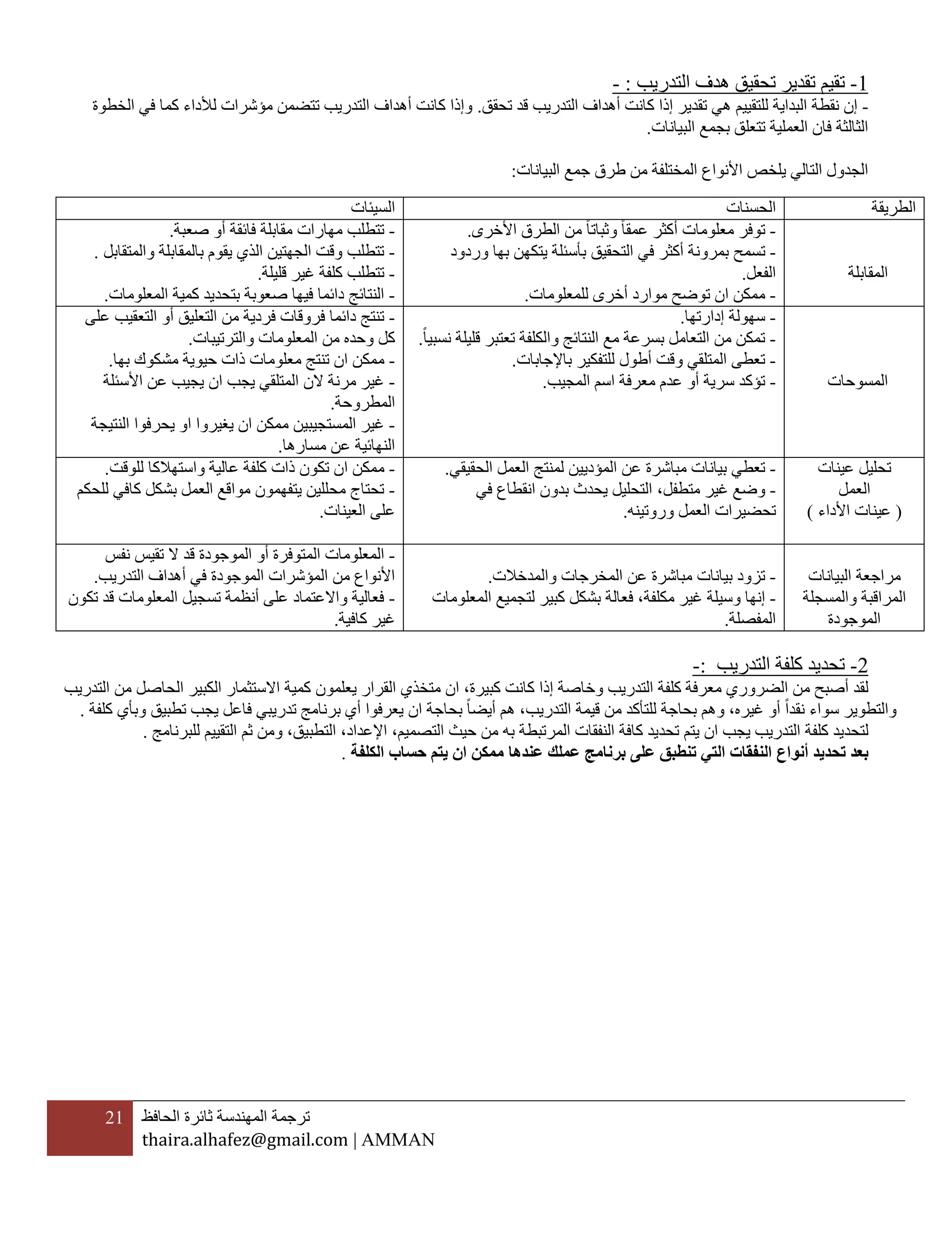 21 ‫ترجمة‬‫المهندسة‬‫ثائرة‬‫الحافظ‬
thaira.alhafez@gmail.com | AMMAN
1-‫ت‬‫التدريب‬ ‫هدف‬ ‫تحقيق‬ ‫تقدير‬ ‫قيم‬:-
-‫للتقيي‬ ‫البداية‬ ‫نقطة‬ ‫إن‬‫م‬‫تحقق‬ ‫قد‬ ‫التدريب‬ ‫أهداف‬ ‫كانت‬ ‫إذا‬ ‫تقدير‬ ‫هي‬.‫الخطو‬ ‫في‬ ‫كما‬ ‫لألداء‬ ‫مؤشرات‬ ‫تتضمن‬ ‫التدريب‬ ‫أهداف‬ ‫كانت‬ ‫وإذا‬‫ة‬
‫البيانات‬ ‫بجمع‬ ‫تتعلق‬ ‫العملية‬ ‫فان‬ ‫الثالثة‬.
‫البيانات‬ ‫جمع‬ ‫طرق‬ ‫من‬ ‫المختلفة‬ ‫األنواع‬ ‫يلخص‬ ‫التالي‬ ‫الجدول‬:
2-‫التدريب‬ ‫كلفة‬ ‫تحديد‬:-
‫لقد‬‫أصبح‬‫من‬‫معرفة‬ ‫الضروري‬‫كلفة‬‫وخاصة‬ ‫التدريب‬‫إذا‬‫ا‬ ،‫كبيرة‬ ‫كانت‬‫ن‬‫يعلمون‬ ‫القرار‬ ‫متخذي‬‫كمية‬‫الكبير‬ ‫االستثمار‬‫ال‬‫حاصل‬‫التدريب‬ ‫من‬
‫نقدا‬ ‫سواء‬ ‫والتطوير‬‫أو‬‫غيره‬،‫و‬‫التدريب‬ ‫قيمة‬ ‫من‬ ‫للتأكد‬ ‫بحاجة‬ ‫هم‬‫هم‬ ،‫أيضا‬‫بحاجة‬‫ا‬‫ن‬‫تطبيق‬ ‫يجب‬ ‫فاعل‬ ‫تدريبي‬ ‫برنامج‬ ‫أي‬ ‫يعرفوا‬‫وبأي‬‫كلفة‬.
‫كلفة‬ ‫لتحديد‬‫يجب‬ ‫التدريب‬‫ا‬‫ن‬‫التصميم‬ ‫حيث‬ ‫من‬ ‫به‬ ‫المرتبطة‬ ‫النفقات‬ ‫كافة‬ ‫تحديد‬ ‫يتم‬،‫اإلعداد‬،‫التطبيق‬،‫ثم‬ ‫ومن‬‫التقيي‬‫م‬‫للبرنامج‬.
‫تحديد‬ ‫بعد‬‫أنواع‬‫تنطب‬ ‫التي‬ ‫النفقات‬‫ممكن‬ ‫عندها‬ ‫عملك‬ ‫برنامج‬ ‫على‬ ‫ق‬‫ا‬‫الكلفة‬ ‫حساب‬ ‫يتم‬ ‫ن‬.
‫الطريقة‬‫الحسنات‬‫السيئات‬
‫المقابلة‬
-‫عمقا‬ ‫أكثر‬ ‫معلومات‬ ‫توفر‬‫وثباتا‬‫األخرى‬ ‫الطرق‬ ‫من‬.
-‫ت‬‫التحقيق‬ ‫في‬ ‫أكثر‬ ‫بمرونة‬ ‫سمح‬‫وردود‬ ‫بها‬ ‫يتكهن‬ ‫بأسئلة‬
‫الفعل‬.
-‫ممكن‬‫ا‬‫للمعلومات‬ ‫أخرى‬ ‫موارد‬ ‫توضح‬ ‫ن‬.
-‫صعبة‬ ‫أو‬ ‫فائقة‬ ‫مقابلة‬ ‫مهارات‬ ‫تتطلب‬.
-‫والمتقابل‬ ‫بالمقابلة‬ ‫يقوم‬ ‫الذي‬ ‫الجهتين‬ ‫وقت‬ ‫تتطلب‬.
-‫قليلة‬ ‫غير‬ ‫كلفة‬ ‫تتطلب‬.
-‫دائما‬ ‫النتائج‬‫فيها‬‫صع‬‫و‬‫ب‬‫ة‬‫ب‬‫المعلومات‬ ‫كمية‬ ‫تحديد‬.
‫المسوحات‬
-‫سهولة‬‫إدارتها‬.
-‫ال‬ ‫مع‬ ‫بسرعة‬ ‫التعامل‬ ‫من‬ ‫تمكن‬‫نسبيا‬ ‫قليلة‬ ‫تعتبر‬ ‫والكلفة‬ ‫نتائج‬.
-‫باإلجابات‬ ‫للتفكير‬ ‫أطول‬ ‫وقت‬ ‫المتلقي‬ ‫تعطى‬.
-‫المجيب‬ ‫اسم‬ ‫معرفة‬ ‫عدم‬ ‫أو‬ ‫سرية‬ ‫تؤكد‬.
-‫ال‬ ‫من‬ ‫فردية‬ ‫فروقات‬ ‫دائما‬ ‫تنتج‬‫تعليق‬‫على‬ ‫التعقيب‬ ‫أو‬
‫والترتيبات‬ ‫المعلومات‬ ‫من‬ ‫وحده‬ ‫كل‬.
-‫ا‬ ‫ممكن‬‫معل‬ ‫تنتج‬ ‫ن‬‫بها‬ ‫مشكوك‬ ‫حيوية‬ ‫ذات‬ ‫ومات‬.
-‫المتلقي‬ ‫الن‬ ‫مرنة‬ ‫غير‬‫ي‬‫جب‬‫ا‬‫األسئلة‬ ‫عن‬ ‫يجيب‬ ‫ن‬
‫المطروحة‬.
-‫المستجيبي‬ ‫غير‬‫ن‬‫ا‬ ‫ممكن‬‫يغيروا‬ ‫ن‬‫ا‬‫النتيجة‬ ‫يحرفوا‬ ‫و‬
‫مسارها‬ ‫عن‬ ‫النهائية‬.
‫عينات‬ ‫تحليل‬
‫العمل‬
(‫األداء‬ ‫عينات‬)
-‫عن‬ ‫مباشرة‬ ‫بيانات‬ ‫تعطي‬‫ال‬‫مؤدي‬‫ي‬‫لمنتج‬ ‫ن‬‫الحقيقي‬ ‫العمل‬.
-‫غير‬ ‫وضع‬‫متطفل‬،‫في‬ ‫انقطاع‬ ‫بدون‬ ‫يحدث‬ ‫التحليل‬
‫وروتين‬ ‫العمل‬ ‫تحضيرات‬‫ه‬.
-‫ا‬ ‫ممكن‬‫للوقت‬ ‫واستهالكا‬ ‫عالية‬ ‫كلفة‬ ‫ذات‬ ‫تكون‬ ‫ن‬.
-‫للحكم‬ ‫كافي‬ ‫بشكل‬ ‫العمل‬ ‫مواقع‬ ‫يتفهمون‬ ‫محللين‬ ‫تحتاج‬
‫العينات‬ ‫على‬.
‫البيانات‬ ‫مراجعة‬
‫والمسجلة‬ ‫المراقبة‬
‫الموجودة‬
-‫عن‬ ‫مباشرة‬ ‫بيانات‬ ‫تزود‬‫والمدخالت‬ ‫المخرجات‬.
-‫مكلفة‬ ‫غير‬ ‫وسيلة‬ ‫إنها‬‫فعالة‬ ،‫المعلومات‬ ‫لتجميع‬ ‫كبير‬ ‫بشكل‬
‫المفصلة‬.
-‫الم‬‫قد‬ ‫الموجودة‬ ‫أو‬ ‫المتوفرة‬ ‫علومات‬‫نفس‬ ‫تقيس‬ ‫ال‬
‫التدريب‬ ‫أهداف‬ ‫في‬ ‫الموجودة‬ ‫المؤشرات‬ ‫من‬ ‫األنواع‬.
-‫تكون‬ ‫قد‬ ‫المعلومات‬ ‫تسجيل‬ ‫أنظمة‬ ‫على‬ ‫واالعتماد‬ ‫فعالية‬
‫كافية‬ ‫غير‬.
 