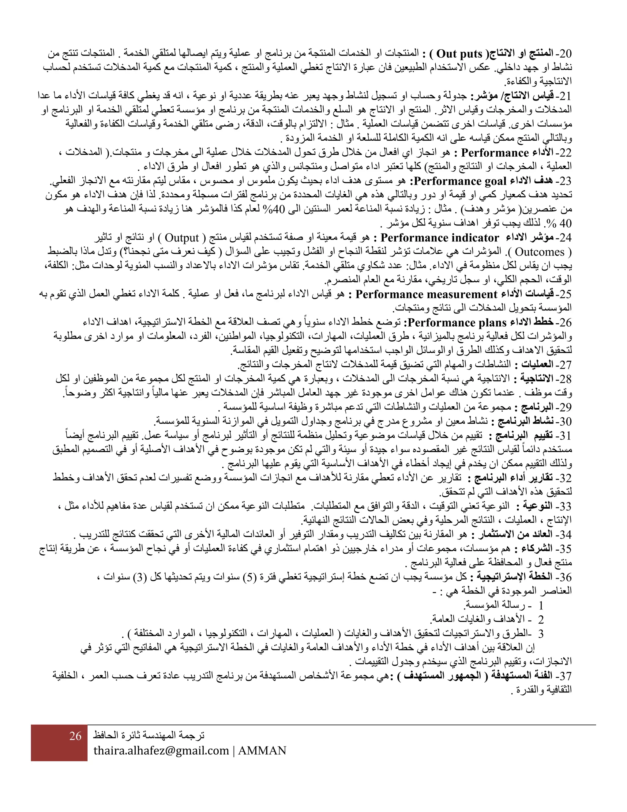 26 ‫ترجمة‬‫المهندسة‬‫ثائرة‬‫الحافظ‬
thaira.alhafez@gmail.com | AMMAN
22-‫االنتاج‬ ‫او‬ ‫المنتج‬(Out puts: )‫ا‬ ‫المنتجات‬‫المن‬ ‫الخدمات‬ ‫و‬‫ت‬‫ب‬ ‫من‬ ‫جة‬‫الخدمة‬ ‫لمتلقي‬ ‫ايصالها‬ ‫ويتم‬ ‫عملية‬ ‫او‬ ‫رنامج‬.‫المنتجات‬‫ت‬‫ن‬‫ت‬‫من‬ ‫ج‬
‫داخلي‬ ‫جهد‬ ‫او‬ ‫نشاط‬.‫الطبيعي‬ ‫االستخدام‬ ‫عكس‬‫ن‬‫ف‬‫لحساب‬ ‫تستخدم‬ ‫المدخالت‬ ‫كمية‬ ‫مع‬ ‫المنتجات‬ ‫كمية‬ ، ‫والمنتج‬ ‫العملية‬ ‫تغطي‬ ‫االنتاج‬ ‫عبارة‬ ‫ان‬
‫والكفاءة‬ ‫االنتاجية‬.
21-‫االنتاج‬ ‫قياس‬/‫مؤشر‬:‫عدا‬ ‫ما‬ ‫األداء‬ ‫قياسات‬ ‫كافة‬ ‫يغطي‬ ‫قد‬ ‫انه‬ ، ‫نوعية‬ ‫او‬ ‫عددية‬ ‫بطريقة‬ ‫عنه‬ ‫يعبر‬ ‫وجهد‬ ‫لنشاط‬ ‫تسجيل‬ ‫او‬ ‫وحساب‬ ‫جدولة‬
‫االثر‬ ‫وقياس‬ ‫والمخرجات‬ ‫المدخالت‬.‫او‬ ‫الخدمة‬ ‫لمتلقي‬ ‫تعطي‬ ‫مؤسسة‬ ‫او‬ ‫برنامج‬ ‫من‬ ‫المنتجة‬ ‫والخدمات‬ ‫السلع‬ ‫هو‬ ‫االنتاج‬ ‫او‬ ‫المنتج‬‫او‬ ‫البرنامج‬
‫اخرى‬ ‫مؤسسات‬.‫اخر‬ ‫قياسات‬‫العملية‬ ‫قياسات‬ ‫تتضمن‬ ‫ى‬.‫مثال‬:‫والفعالية‬ ‫الكفاءة‬ ‫وقياسات‬ ‫الخدمة‬ ‫متلقي‬ ‫رضى‬ ،‫الدقة‬ ،‫بالوقت‬ ‫االلتزام‬
‫قياس‬ ‫ممكن‬ ‫المنتج‬ ‫وبالتالي‬‫ه‬‫الكام‬ ‫الكمية‬ ‫انه‬ ‫على‬‫ل‬‫المزودة‬ ‫الخدمة‬ ‫او‬ ‫للسلعة‬ ‫ة‬.
22-‫األداء‬Performance:‫افعال‬ ‫اي‬ ‫انجاز‬ ‫هو‬‫خالل‬ ‫من‬‫الى‬ ‫عملية‬ ‫خالل‬ ‫المدخالت‬ ‫تحول‬ ‫طرق‬‫منتجات‬ ‫و‬ ‫مخرجات‬(.، ‫المدخالت‬
‫المخرجات‬ ، ‫العملية‬‫والمنتج‬ ‫النتائج‬ ‫او‬)‫تعتبر‬ ‫كلها‬‫ومن‬ ‫متواصل‬ ‫اداء‬‫تجانس‬‫االداء‬ ‫طرق‬ ‫او‬ ‫افعال‬ ‫تطور‬ ‫هو‬ ‫والذي‬.
23-‫االداء‬ ‫هدف‬Performance goal:‫الفعلي‬ ‫االنجاز‬ ‫مع‬ ‫مقارنته‬ ‫ليتم‬ ‫مقاس‬ ، ‫محسوس‬ ‫او‬ ‫ملموس‬ ‫يكون‬ ‫بحيث‬ ‫اداء‬ ‫هدف‬ ‫مستوى‬ ‫هو‬.
‫كمعيا‬ ‫هدف‬ ‫تحديد‬‫هذ‬ ‫وبالتالي‬ ‫دور‬ ‫او‬ ‫قيمة‬ ‫او‬ ‫كمي‬ ‫ر‬‫ومحددة‬ ‫مسجلة‬ ‫لفترات‬ ‫برنامج‬ ‫من‬ ‫المحددة‬ ‫الغايات‬ ‫هي‬ ‫ه‬.‫لذا‬‫مكون‬ ‫هو‬ ‫االداء‬ ‫هدف‬ ‫فإن‬
‫عنصرين‬ ‫من‬(‫وهدف‬ ‫مؤشر‬. )‫مثال‬:‫الى‬ ‫السنتين‬ ‫لعمر‬ ‫المناعة‬ ‫نسبة‬ ‫زيادة‬42%‫هو‬ ‫والهدف‬ ‫المناعة‬ ‫نسبة‬ ‫زيادة‬ ‫هنا‬ ‫فالمؤشر‬ ‫كذا‬ ‫لعام‬
42.%‫مؤشر‬ ‫لكل‬ ‫سنوية‬ ‫اهداف‬ ‫توفر‬ ‫يجب‬ ‫لذلك‬.
24-‫االداء‬ ‫مؤشر‬Performance indicator:‫هو‬‫منتج‬ ‫لقياس‬ ‫تستخدم‬ ‫صفة‬ ‫او‬ ‫معينة‬ ‫قيمة‬(Output)‫تاثير‬ ‫او‬ ‫نتائج‬ ‫او‬
(Outcomes.)‫السؤال‬ ‫على‬ ‫وتجيب‬ ‫الفشل‬ ‫او‬ ‫النجاح‬ ‫لنقطة‬ ‫تؤشر‬ ‫عالمات‬ ‫هي‬ ‫المؤشرات‬(‫ن‬ ‫متى‬ ‫نعرف‬ ‫كيف‬‫جحنا؟‬)‫بالضبط‬ ‫ماذا‬ ‫وتدل‬
‫االداء‬ ‫في‬ ‫منظومة‬ ‫لكل‬ ‫يقاس‬ ‫ان‬ ‫يجب‬.‫مثال‬:‫الخدمة‬ ‫متلقي‬ ‫شكاوي‬ ‫عدد‬.‫مثل‬ ‫لوحدات‬ ‫المئوية‬ ‫والنسب‬ ‫باالعداد‬ ‫االداء‬ ‫مؤشرات‬ ‫تقاس‬:،‫الكلفة‬
‫المنصرم‬ ‫العام‬ ‫مع‬ ‫مقارنة‬ ،‫تاريخي‬ ‫سجل‬ ‫او‬ ،‫الكلي‬ ‫الحجم‬ ،‫الوقت‬.
25-‫قياسات‬‫األداء‬Performance measurement:‫قي‬ ‫هو‬‫عملية‬ ‫او‬ ‫فعل‬ ،‫ما‬ ‫لبرنامج‬ ‫االداء‬ ‫اس‬.‫به‬ ‫تقوم‬ ‫الذي‬ ‫العمل‬ ‫تغطي‬ ‫االداء‬ ‫كلمة‬
‫ومنتجات‬ ‫نتائج‬ ‫الى‬ ‫المدخالت‬ ‫بتحويل‬ ‫المؤسسة‬.
26-‫االداء‬ ‫خطط‬Performance plans:‫العال‬ ‫تصف‬ ‫وهي‬ ‫سنويا‬ ‫االداء‬ ‫خطط‬ ‫توضع‬‫ق‬‫االداء‬ ‫اهداف‬ ،‫االستراتيجية‬ ‫الخطة‬ ‫مع‬ ‫ة‬
‫بالم‬ ‫برنامج‬ ‫فعالية‬ ‫لكل‬ ‫والمؤشرات‬‫يز‬،‫المهارات‬ ،‫العمليات‬ ‫طرق‬ ، ‫انية‬‫مطلوبة‬ ‫اخرى‬ ‫موارد‬ ‫او‬ ‫المعلومات‬ ،‫الفرد‬ ،‫المواطنين‬ ،‫التكنولوجيا‬
‫الطرق‬ ‫وكذلك‬ ‫االهداف‬ ‫لتحقيق‬‫ا‬‫المقاسة‬ ‫القيم‬ ‫وتفعيل‬ ‫لتوضيح‬ ‫استخدامها‬ ‫الواجب‬ ‫والوسائل‬.
27-‫العمليات‬:‫والنتائج‬ ‫المخرجات‬ ‫النتاج‬ ‫للمدخالت‬ ‫قيمة‬ ‫تضيق‬ ‫التي‬ ‫والمهام‬ ‫النشاطات‬.
22-‫االنتاجية‬:‫لكل‬ ‫او‬ ‫الموظفين‬ ‫من‬ ‫مجموعة‬ ‫لكل‬ ‫المنتج‬ ‫او‬ ‫المخرجات‬ ‫كمية‬ ‫هي‬ ‫وبعبارة‬ ، ‫المدخالت‬ ‫الى‬ ‫المخرجات‬ ‫نسبة‬ ‫هي‬ ‫االنتاجية‬
‫موظف‬ ‫وقت‬.‫ع‬ ‫يعبر‬ ‫المدخالت‬ ‫فإن‬ ‫المباشر‬ ‫العامل‬ ‫جهد‬ ‫غير‬ ‫موجودة‬ ‫اخرى‬ ‫عوامل‬ ‫هناك‬ ‫تكون‬ ‫عندما‬‫وضوحا‬ ‫اكثر‬ ‫وانتاجية‬ ‫ماليا‬ ‫نها‬.
25-‫البرنامج‬:‫مجموعة‬‫للمؤسسة‬ ‫اساسية‬ ‫وظيفة‬ ‫مباشرة‬ ‫تدعم‬ ‫التي‬ ‫والنشاطات‬ ‫العمليات‬ ‫من‬.
32-‫البرنامج‬ ‫نشاط‬:‫للمؤسسة‬ ‫السنوية‬ ‫الموازنة‬ ‫في‬ ‫التمويل‬ ‫وجداول‬ ‫برنامج‬ ‫في‬ ‫مدرج‬ ‫مشروع‬ ‫او‬ ‫معين‬ ‫نشاط‬.
31-‫البرنامج‬ ‫تقييم‬:‫أ‬ ‫لبرنامج‬ ‫التأثير‬ ‫أو‬ ‫للنتائج‬ ‫منظمة‬ ‫وتحليل‬ ‫موضوعية‬ ‫قياسات‬ ‫خالل‬ ‫من‬ ‫تقييم‬‫و‬‫عمل‬ ‫سياسة‬.‫أيضا‬ ‫البرنامج‬ ‫تقييم‬
‫دائما‬ ‫مستخدم‬‫النتائج‬ ‫لقياس‬‫غير‬‫ال‬‫المطبق‬ ‫التصميم‬ ‫في‬ ‫أو‬ ‫األصلية‬ ‫األهداف‬ ‫في‬ ‫بوضوح‬ ‫موجودة‬ ‫تكن‬ ‫لم‬ ‫والتي‬ ‫سيئة‬ ‫أو‬ ‫جيدة‬ ‫سواء‬ ‫مقصوده‬
‫ممكن‬ ‫التقييم‬ ‫ولذلك‬‫ا‬‫البرنامج‬ ‫عليها‬ ‫يقوم‬ ‫التي‬ ‫األساسية‬ ‫األهداف‬ ‫في‬ ‫أخطاء‬ ‫إيجاد‬ ‫في‬ ‫يخدم‬ ‫ن‬.
32-‫تقارير‬‫البرنامج‬ ‫أداء‬:‫تفسيرات‬ ‫ووضع‬ ‫المؤسسة‬ ‫انجازات‬ ‫مع‬ ‫لألهداف‬ ‫مقارنة‬ ‫تعطي‬ ‫األداء‬ ‫عن‬ ‫تقارير‬‫وخطط‬ ‫األهداف‬ ‫تحقق‬ ‫لعدم‬
‫تتحقق‬ ‫لم‬ ‫التي‬ ‫األهداف‬ ‫هذه‬ ‫لتحقيق‬.
33-‫النوعية‬:‫المتطلبات‬ ‫مع‬ ‫والتوافق‬ ‫الدقة‬ ، ‫التوقيت‬ ‫تعني‬ ‫النوعية‬.‫ممكن‬ ‫النوعية‬ ‫متطلبات‬‫ا‬‫عدة‬ ‫لقياس‬ ‫تستخدم‬ ‫ن‬، ‫مثل‬ ‫لألداء‬ ‫مفاهيم‬
‫النهائية‬ ‫النتائج‬ ‫الحاالت‬ ‫بعض‬ ‫وفي‬ ‫المرحلية‬ ‫النتائج‬ ، ‫العمليات‬ ، ‫اإلنتاج‬.
34-‫العائد‬‫االستثمار‬ ‫من‬:‫للتدريب‬ ‫كنتائج‬ ‫تحققت‬ ‫التي‬ ‫األخرى‬ ‫المالية‬ ‫العائدات‬ ‫أو‬ ‫التوفير‬ ‫ومقدار‬ ‫التدريب‬ ‫تكاليف‬ ‫بين‬ ‫المقارنة‬ ‫هو‬.
35-‫الشركاء‬:‫مؤسسات‬ ‫هم‬‫م‬ ‫أو‬ ‫مجموعات‬ ،‫خارجي‬ ‫دراء‬‫ي‬‫إنتاج‬ ‫طريقة‬ ‫عن‬ ، ‫المؤسسة‬ ‫نجاح‬ ‫في‬ ‫أو‬ ‫العمليات‬ ‫كفاءة‬ ‫في‬ ‫استثماري‬ ‫اهتمام‬ ‫ذو‬ ‫ن‬
‫البرنامج‬ ‫فعالية‬ ‫على‬ ‫المحافظة‬ ‫و‬ ‫فعال‬ ‫منتج‬.
36-‫اإلستراتيجية‬ ‫الخطة‬:‫يجب‬ ‫مؤسسة‬ ‫كل‬‫ا‬‫فترة‬ ‫تغطي‬ ‫إستراتيجية‬ ‫خطة‬ ‫تضع‬ ‫ن‬(5)‫كل‬ ‫تحديثها‬ ‫ويتم‬ ‫سنوات‬(3)، ‫سنوات‬
‫العن‬‫هي‬ ‫الخطة‬ ‫في‬ ‫الموجودة‬ ‫اصر‬:-
1-‫المؤسسة‬ ‫رسالة‬.
2-‫العامة‬ ‫والغايات‬ ‫األهداف‬.
3-‫واالستر‬ ‫الطرق‬‫والغايات‬ ‫األهداف‬ ‫لتحقيق‬ ‫اتجيات‬(‫الموارد‬ ، ‫التكنولوجيا‬ ، ‫المهارات‬ ، ‫العمليات‬‫المختلفة‬. )
‫في‬ ‫األداء‬ ‫أهداف‬ ‫بين‬ ‫العالقة‬ ‫إن‬‫واأله‬ ‫األداء‬ ‫خطة‬‫اال‬ ‫الخطة‬ ‫في‬ ‫والغايات‬ ‫العامة‬ ‫داف‬‫في‬ ‫تؤثر‬ ‫التي‬ ‫المفاتيح‬ ‫هي‬ ‫ستراتيجية‬
‫االنجازات‬‫التقييمات‬ ‫وجدول‬ ‫سيخدم‬ ‫الذي‬ ‫البرنامج‬ ‫وتقييم‬ ،.
37-‫المستهدفة‬ ‫الفئة‬(‫المستهدف‬ ‫الجمهور‬: )‫الخلفي‬ ، ‫العمر‬ ‫حسب‬ ‫تعرف‬ ‫عادة‬ ‫التدريب‬ ‫برنامج‬ ‫من‬ ‫المستهدفة‬ ‫األشخاص‬ ‫مجموعة‬ ‫هي‬‫ة‬
‫والقدرة‬ ‫الثقافية‬.
 