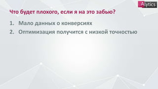 Что будет плохого, если я на это забью?
1. Мало данных о конверсиях
2. Оптимизация получится с низкой точностью
 