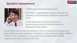 Давайте знакомиться
С 2006 года в контекстной рекламе
2010-2011 – руководитель отдела контекстной
рекламы в независимом perfomance-агентстве
Artics
С 2012 директор по развитию системы
автоматизации контекстной рекламы для
профессионалов Alytics
За плечами контекстная реклама для: Price.ru, Московский Кредитный
Банк, Авиакомпании Аэрофлот и SkyExpress, Тур-операторы Pegas, DSBW и
TezTour, Сервис КупиКупон, Связной Банк, Saxo Bank, ЦУМ, МИАН,
издательство Ferra, магазин Finn Flare.
 