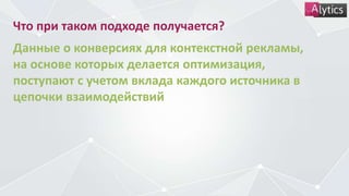Что при таком подходе получается?
Данные о конверсиях для контекстной рекламы,
на основе которых делается оптимизация,
поступают с учетом вклада каждого источника в
цепочки взаимодействий
 
