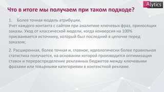 Что в итоге мы получаем при таком подходе?
1. Более точная модель атрибуции.
Учет каждого контакта с сайтом при аналитике ключевых фраз, приносящих
заказы. Уход от классической модели, когда конверсия на 100%
присваивается источнику, который был последний в цепочке перед
заказом;
2. Расширенная, более точная и, главное, идеологически более правильная
статистика получается, на основании которой производится оптимизация
ставок и перераспределение рекламных бюджетов между ключевыми
фразами или товарными категориями в контекстной рекламе.
 