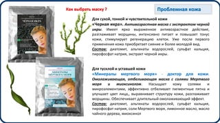 Для сухой, тонкой и чувствительной кожи
«Черная икра». Антивозрастная маска с экстрактом черной
икры. Имеет ярко выраженное антивозрастное действие,
разглаживает морщины, интенсивно питает и повышает тонус
кожи, стимулирует регенерацию клеток. Уже после первого
применения кожа приобретает сияние и более молодой вид.
Состав: диатомит, альгинаты водорослей, сульфат кальция,
пирофосфат натрия, экстракт черной икры.
Для тусклой и уставшей кожи
«Минералы мертвого моря» - доктор для кожи.
Омолаживающая, отбеливающая маска с солями Мертвого
моря и миоксинолом. Насыщает кожу солями и
микроэлементами, эффективно отбеливает пигментные пятна и
улучшает цвет лица,, выравнивает структуру кожи, разглаживает
морщины. Обеспечивает длительный омолаживающий эффект.
Состав: диатомит, альгинаты водорослей, сульфат кальция,
пирофосфат натрия, соли Мертвого моря, лимонное масло, масло
чайного дерева, миоксинол
Проблемная кожаКак выбрать маску ?
 