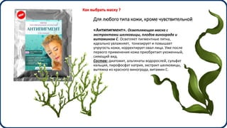 Для любого типа кожи, кроме чувствительной
«Антипигмент». Осветляющая маска с
экстрактами шелковицы, плодов винограда и
витамином С. Осветляет пигментные пятна,
идеально увлажняет, тонизирует и повышает
упругость кожи, корректирует овал лица. Уже после
первого применения кожа приобретает ухоженный,
сияющий вид.
Состав: диатомит, альгинаты водорослей, сульфат
кальция, пирофосфат натрия, экстракт шелковицы,
вытяжка из красного винограда, витамин С.
Как выбрать маску ?
 