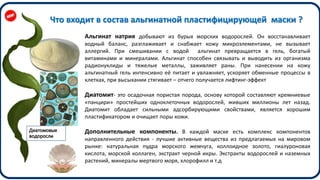 Диатомовые
водоросли
Альгинат натрия добывают из бурых морских водорослей. Он восстанавливает
водный баланс, разглаживает и снабжает кожу микроэлементами, не вызывает
аллергий. При смешивании с водой альгинат превращается в гель, богатый
витаминами и минералами. Альгинат способен связывать и выводить из организма
радионуклиды и тяжелые металлы, заживляет раны. При нанесении на кожу
альгинатный гель интенсивно её питает и увлажняет, ускоряет обменные процессы в
клетках, при высыхании стягивает – отчего получается лифтинг-эффект
Диатомит- это осадочная пористая порода, основу которой составляют кремниевые
«панцири» простейших одноклеточных водорослей, живших миллионы лет назад.
Диатомит обладает сильными адсорбирующими свойствами, является хорошим
пластификатором и очищает поры кожи.
Дополнительные компоненты. В каждой маске есть комплекс компонентов
направленного действия - лучшие активные вещества из предлагаемых на мировом
рынке: натуральная пудра морского жемчуга, коллоидное золото, гиалуроновая
кислота, морской коллаген, экстракт черной икры. Экстракты водорослей и наземных
растений, минералы мертвого моря, хлорофилл и т.д
Что входит в состав альгинатной пластифицирующей маски ?
 