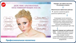 Подходят для любого типа кожи.
Не вызывают аллергии
Моментальное лифтинговое действие
+ решение множества других
различных проблем кожи.
Стимулируют синтез коллагена ,
повышают эластичность и защитные
свойства кожи, глубоко увлажняют и
насыщают кожу микроэлементами,
улучшают кровообращение,
корректируют овал и улучшают цвет лица.
Идеально подходят для проблемной
кожи: нормализуют работу сальных
желез, снимают воспаления, сужают
поры, выводят токсины
и восстанавливают естественный Рн-
баланс кожи, успокаивают и снимают
раздражение.
.
Профессиональная косметика
 