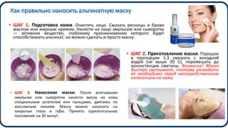 Как правильно наносить альгинатную маску
• ШАГ 1. Подготовка кожи. Очистить лицо. Смазать ресницы и брови
маслом или жирным кремом. Нанести на лицо эмульсию или сыворотку
— активное вещество, глубокому проникновению которого будет
способствовать альгинат, но можно сделать и просто маску.
• ШАГ 2. Приготовление маски. Порошок
в пропорции 1:3 смешать с холодной
водой (не выше 20 С), перемешать до
консистенции сметаны. Внимание! Маска
быстро застывает, поэтому разводить
её необходимо перед непосредственным
нанесением на кожу.
• ШАГ 3. Нанесение маски. После впитывания
эмульсии или сыворотки нанести маску на кожу
специальным шпателем или пальцами, двигаясь по
массажным линиям. Маску можно наносить на
закрытые глаза и губы. Принять горизонтальное
положение на 30 минут.
 