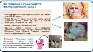 Как правильно снять альгинатную
пластифицирующую маску ?
• Альгинатная пластифицирующая маска застывает
через 10-15 минут.
• Через 30 минут после нанесения маску нужно
аккуратно снять, взяв за края у линии
подбородка и двигаясь ко лбу.
• Маска снимается единым пластом.
• Обычно после маски не требуется
дополнительный уход. Но при желании можно
протереть лицо тоником, смазать кремом,
соответствующим типу кожи.
Внимание! Утилизация маски.
Альгинатные маски после
использования не растворяются в воде,
поэтому их необходимо утилизировать
в мусорное ведро, а не в канализацию.
 