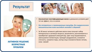 Результат
• Альгинатная пластифицирующая маска в домашних условиях дает
тот же эффект, что и в салоне
• Без аппаратных и травмирующих процедур, без хирургического
вмешательства кожа выглядит молодой и здоровой.
• За 30 минут активного действия маски кожа получает набор
минеральных и активных веществ, увлажняется, разглаживается и
приобретает здоровый сияющий вид. Цвет лица выравнивается,
уменьшаются пигментация, проходят раздражения, снижается
отечность, сужаются поры, контур лица становится более четким,
кожа свежейАКТИВНОЕ РЕШЕНИЕ
ВОЗРАСТНЫХ
ПРОБЛЕМ
 