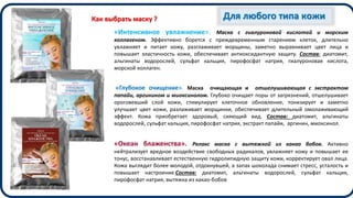 Для любого типа кожи
«Интенсивное увлажнение». Маска с гиалуроновой кислотой и морским
коллагеном. Эффективно борется с преждевременным старением клеток, длительно
увлажняет и питает кожу, разглаживает морщины, заметно выравнивает цвет лица и
повышает эластичность кожи, обеспечивает антиоксидантную защиту. Состав: диатомит,
альгинаты водорослей, сульфат кальция, пирофосфат натрия, гиалуроновая кислота,
морской коллаген.
«Глубокое очищение». Маска очищающая и отшелушивающая с экстрактом
папайи, аргинином и миоксинолом. Глубоко очищает поры от загрязнений, отшелушивает
ороговевший слой кожи, стимулирует клеточное обновление, тонизирует и заметно
улучшает цвет кожи, разлаживает морщинки, обеспечивает длительный омолаживающий
эффект. Кожа приобретает здоровый, сияющий вид. Состав: диатомит, альгинаты
водорослей, сульфат кальция, пирофосфат натрия, экстракт папайи, аргинин, миоксинол.
«Океан блаженства». Релакс маска с вытяжкой из какао бобов. Активно
нейтрализует вредное воздействие свободных радикалов, увлажняет кожу и повышает ее
тонус, восстанавливает естественную гидролипидную защиту кожи, корректирует овал лица.
Кожа выглядит более молодой, отдохнувшей, а запах шоколада снимает стресс, усталость и
повышает настроение.Состав: диатомит, альгинаты водорослей, сульфат кальция,
пирофосфат натрия, вытяжка из какао-бобов
Как выбрать маску ?
 