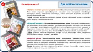 Для любого типа кожи
«Золотая маска»-царский уход за кожей Омолаживающая маска с ионами золота.
Ионы золота улучшают кровообращение, насыщают кожу кислородом, способствуют
регенерации клеток, осветлению пигментации, снятию отечности, выработке коллагена и
общему омоложению кожи.
Состав: диатомит, альгинаты водорослей, сульфат кальция, пирофосфат натрия, коллоидное
золото, арбутин, гиалуроновая кислота.
«Морской жемчуг». Жемчужная омолаживающая маска. Жемчужная пудра увлажняет,
восстанавливает, питает кожу, оказывает противовоспалительное и противоотёчное действие.
Она стимулирует кровообращение, способствует активной регенерации клеток, защищает от
образования пигментных пятен и отбеливает их, делает кожу идеально чистой, свежей и
гладкой, выравнивает цвет лица. Кожа становится более упругой, матовой, и шелковистой.
Состав: диатомит, альгинаты водорослей, сульфат кальция, пирофосфат натрия, натуральная
пудра морского жемчуга, витамин Е, витамин С.
«Морская роза». Омолаживающая маска с экстрактом суданской розы. Заметно
сокращает морщины и предотвращает их формирование, запускает процессы регенерации,
защищает клетки от свободных радикалов, повышает тонус и упругость кожи, корректирует
овал лица. Кожа выглядит более молодой и ухоженной.
Состав: диатомит, альгинаты водорослей, сульфат кальция, пирофосфат натрия, экстракт
лепестков суданской розы, морской коллаген
Как выбрать маску ?
 