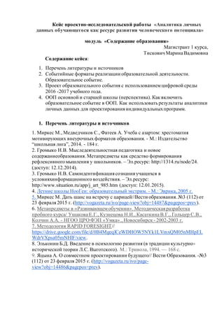 Кейс проектно-исследовательской работы «Аналитика личных
данных обучающегося как ресурс развития человеческого потенциала»
модуль «Содержание образования»
Магистрант 1 курса,
Тискович Марина Вадимовна
Содержание кейса:
1. Перечень литературы и источников
2. Событийные форматы реализации образовательной деятельности.
Образовательное событие.
3. Проект образовательного события с использованиемцифровой среды
2016 -2017 учебного года.
4. ООП основной и старшей школы (перспектива). Как включить
образовательное событие в ООП. Как использовать результаты аналитики
личных данных для проектированияиндивидуальныхпрограмм.
1. Перечень литературы и источников
1. Миркес М., Медведчиков С., Фатеев А. Учеба с азартом: хрестоматия
мотивирующих внеурочных форматов образования. - М.: Издательство
“школьная лига”, 2014. - 184 г.
2. Громыко Н.В. Мыследеятельностная педагогика и новое
содержаниеобразования. Метапредметы как средство формирования
рефлексивного мышления у школьников. – Эл.ресурс: http://1314.ru/node/24.
(доступ: 12.12.2014).
3. Громыко Н.В. Самоидентификациясознанияучащихся в
условияхинформационного воздействия. – Эл.ресурс:
http://www.situation.ru/app/j_art_985.htm (доступ: 12.01.2015).
4. Летние школы НооГен: образовательный экстрим. - М.: Эврика, 2005 г.
5. Миркес М. Дать шанс на встречу с царицей//Вести образования. №3 (112) от
23 февраля2015 г. (http://vogazeta.ru/ivo/page-view?obj=14487&pagepos=prev).
6. Метапредметы в «Развивающемобучении». Методическаяразработка
пробного курса/ Ушакова Е.Г., Кузнецова Н.И., Касаткина В.Г., Гольцер С.В.,
Колчин А.А. - НГОО ЦРО ФЭП «Умка»., Новосибирск - 2002-2003 г.
7. Методология RAPID FORESIGHT//
https://drive.google.com/file/d/0B4MgeqlCeWDHOW5NYk1LVmxQM05nMHpEL
WdrVXpsa05mNHlF/view.
8. Эльконин Б.Д. Введение в психологию развития (в традиции культурно-
исторической теории Л.С. Выготского). М.: Тривола, 1994. — 168 с.
9. Яцына А. О совместном проектировании будущего// Вести Образования. -№3
(112) от 23 февраля 2015 г. (http://vogazeta.ru/ivo/page-
view?obj=14486&pagepos=prev).
 