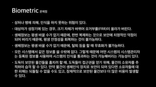 Biometric 문제점
• 상처나 병에 의해, 인식을 하지 못하는 위험이 있다.
• 대상자가 성장기에 있는 경우, 크기 자체가 바뀌어 오거부률(FRR)이 올라가 버린다.
• 생체정보는 평생 바꿀 수가 없기 때문에, 한번 복제하는 것으로 보안에 치명적인 약점이
되어 버리기 때문에, 평생 안정성을 회복하는 것이 불가능하다.
• 생체정보는 평생 바꿀 수가 없기 때문에, 탈퇴 등을 할 때 무효화가 불가능하다.
• 모든 시스템에서 같은 정보를 쓸 수밖에 없다. 그렇게 때문에 어떤 시스템의 시스템관리자
는 등록된 정보를 사용하여 시스템의 인식을 통과하는 것이 가능해버리는 가능성이 있다.
• 도둑이 보안된 물건들을 훔치려 할 때, 도둑들이 접근권을 얻기 위해, 물건의 소유자를 추
적하여 습격 할 수 있다. 만약 물건이 생체인식 장치로 보안이 되어 있다면 소유자들에 대
한 피해는 되돌릴 수 없을 수도 있고, 잠재적으로 보안된 물건보다 더 많은 비용이 발생할
수 있다.
 