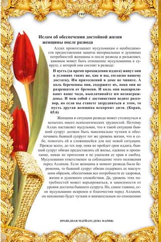 Ислам об обеспечении достойной жизни
женщины после развода
Аллах провозглашает мусульманам о необходимо-
сти предоставления защиты материальных и духовных
потребностей женщины и после развода и разъясняет,
каковым может быть отношение мусульманина к су-
пруге, с которой они состоят в разводе:
И пусть (за время прохождения иддата) живут они
в условиях таких же, как и вы, согласно вашему
достатку. Им притеснений в доме не чините. А
коль беременны они, содержите их, пока они не
разрешатся от бремени. И коль они выкармли-
вают ваше чадо, выплачивайте им вознаграж-
денье. И меж собой с достоинством ведите разго-
вор, но если вы станете затрудняться в этом, то
пусть другая женщина вскормит дитя. (Коран,
65:6)
Женщина в ситуации развода может столкнуться и
испытать много психологических трудностей. Поэтому
Аллах наставляет мусульман, что в такой ситуации быв-
ший супруг должен быть максимально чутким и обес-
печивать бывшей супруге тот же уровень жизни, что и се-
бе, помогать ей в сложившейся для нее новой ситуации.
Прежде всего, до тех пор, пока не пройдет срок иддата, быв-
ший супруг обязан предоставлять ей жилье, одеяние и пропи-
тание, никак не притесняя и не ущемляя ее прав и свобод.
Мусульманин ответственен за соблюдение этого положения
перед Аллахом. Если женщина в момент развода была бе-
ременна, то бывший супруг обязан содержать ее наилуч-
шим образом, обеспечивая все потребности ее здоровья,
жизни и душевного спокойствия. Да, уровень этих по-
требностей может варьироваться, в зависимости от
уровня достатка бывшего супруга. Но, самое главное, ес-
ли мусульманин искренен и благочестив перед Аллахом,
он неизменно будет чутким и внимательным по отношению
160
ПРАВЕДНАЯ МАРЙАМ (ДЕВА МАРИЯ)
 